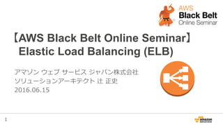 1
【AWS Black Belt Online Seminar】
Elastic Load Balancing (ELB)
アマゾン ウェブ サービス ジャパン株式会社
ソリューションアーキテクト 辻 正史
2016.06.15
 