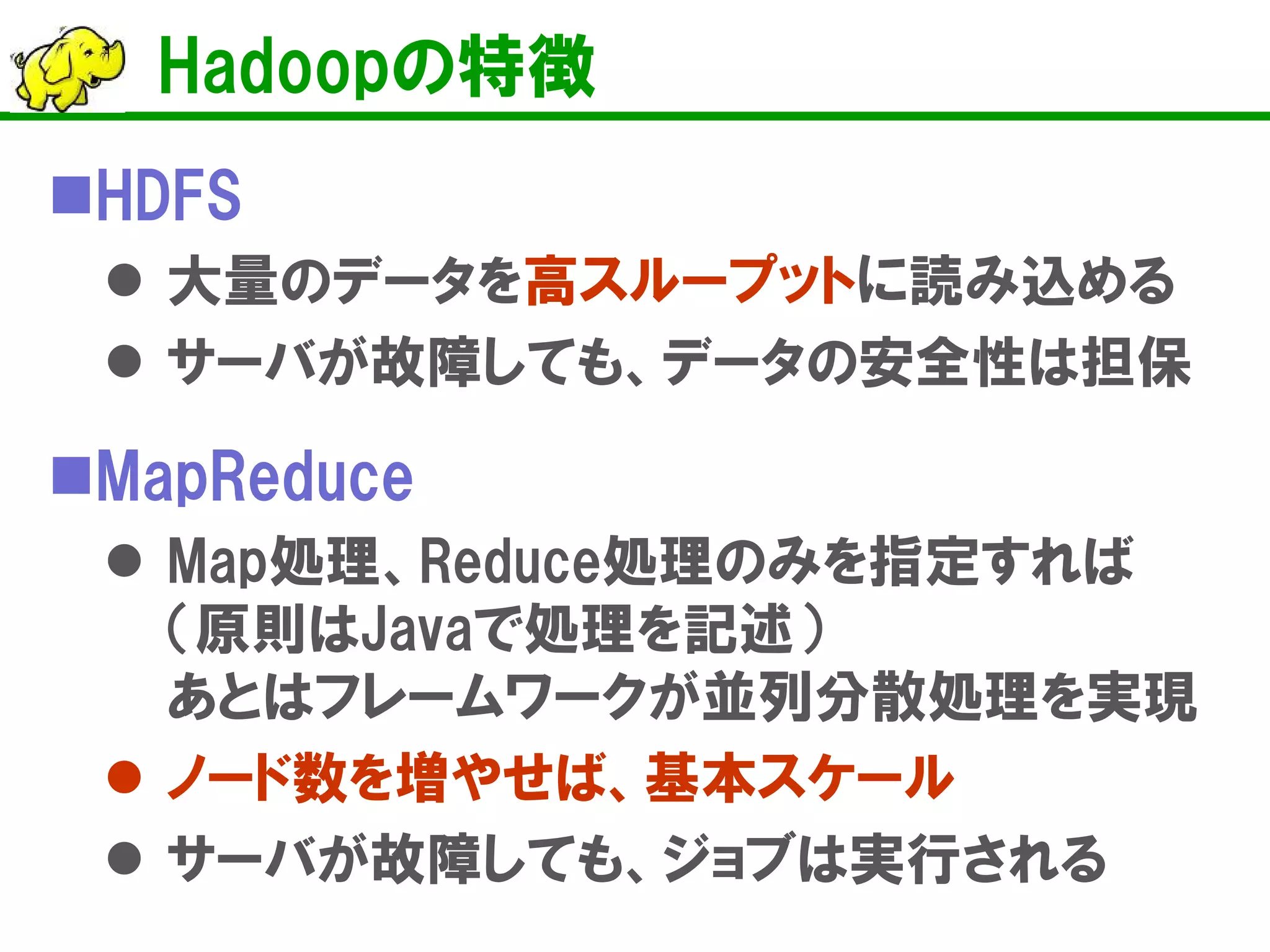 Hadoopの特徴
HDFS
 大量のデータを高スループットに読み込める
 サーバが故障しても、データの安全性は担保
MapReduce
 Map処理、Reduce処理のみを指定すれば
（原則はJavaで処理を記述）
あとはフレームワークが並列分散処理を実現
 ノード数を増やせば、基本スケール
 サーバが故障しても、ジョブは実行される
 