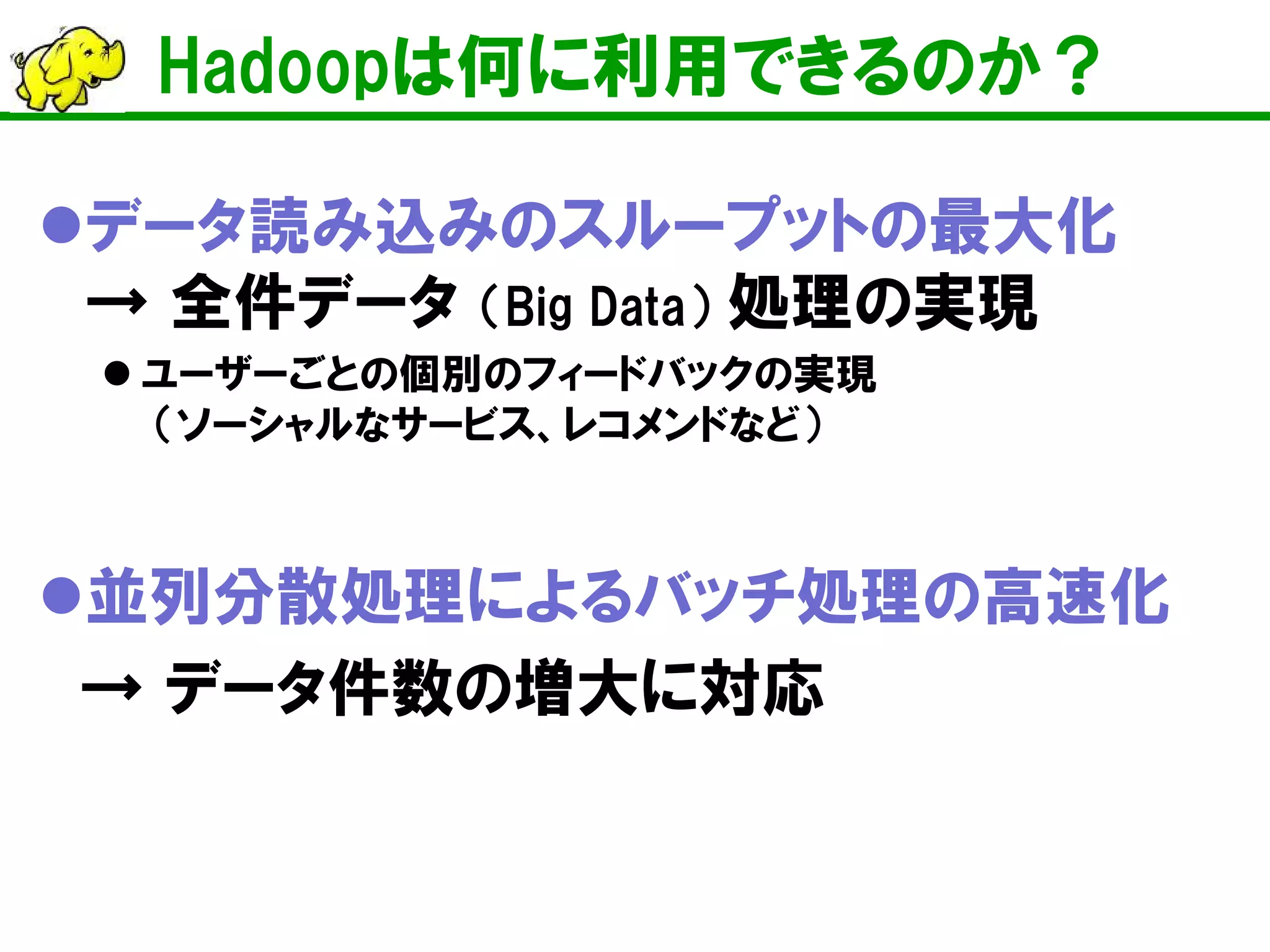 Hadoopは何に利用できるのか？
データ読み込みのスループットの最大化
→ 全件データ （Big Data） 処理の実現
 ユーザーごとの個別のフィードバックの実現
（ソーシャルなサービス、レコメンドなど）
並列分散処理によるバッチ処理の高速化
→ データ件数の増大に対応
 