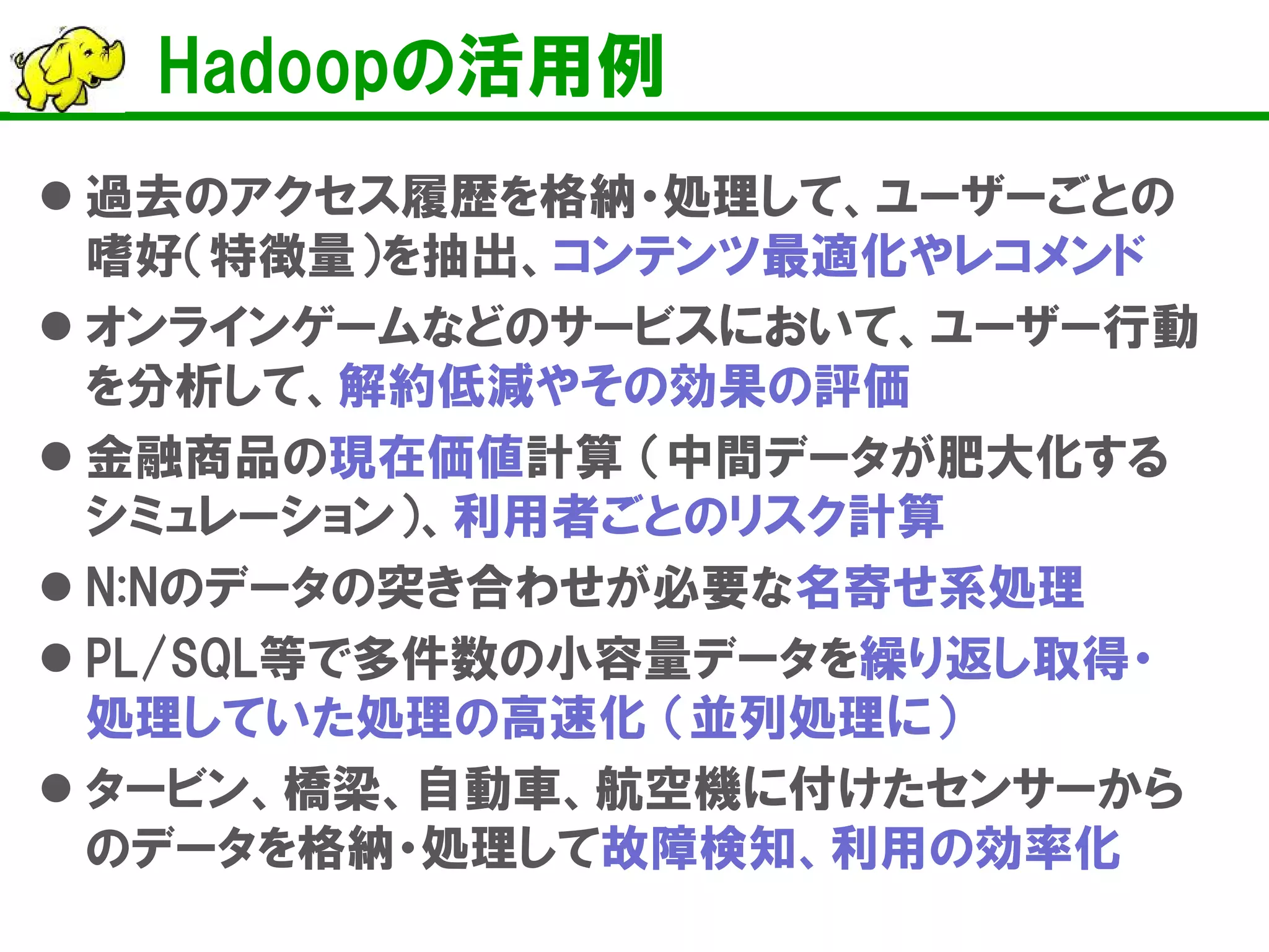 Hadoopの活用例
 過去のアクセス履歴を格納・処理して、ユーザーごとの
嗜好（特徴量）を抽出、コンテンツ最適化やレコメンド
 オンラインゲームなどのサービスにおいて、ユーザー行動
を分析して、解約低減やその効果の評価
 金融商品の現在価値計算 （中間データが肥大化する
シミュレーション）、利用者ごとのリスク計算
 N:Nのデータの突き合わせが必要な名寄せ系処理
 PL/SQL等で多件数の小容量データを繰り返し取得・
処理していた処理の高速化 （並列処理に）
 タービン、橋梁、自動車、航空機に付けたセンサーから
のデータを格納・処理して故障検知、利用の効率化
 