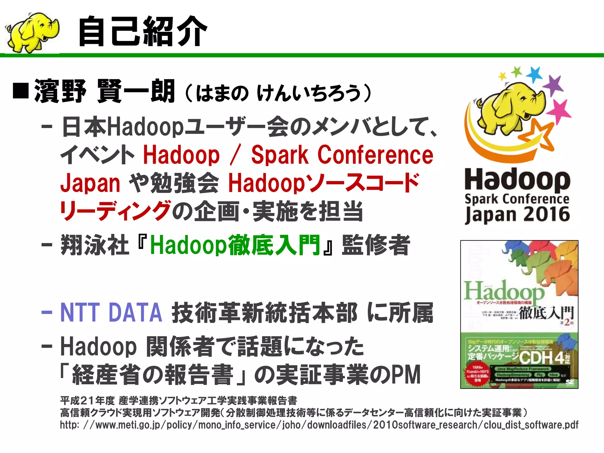 自己紹介
濱野 賢一朗 （はまの けんいちろう）
– 日本Hadoopユーザー会のメンバとして、
イベント Hadoop / Spark Conference
Japan や勉強会 Hadoopソースコード
リーディングの企画・実施を担当
– 翔泳社 『Hadoop徹底入門』 監修者
– NTT DATA 技術革新統括本部 に所属
– Hadoop 関係者で話題になった
「経産省の報告書」 の実証事業のPM
平成２１年度 産学連携ソフトウェア工学実践事業報告書
高信頼クラウド実現用ソフトウェア開発（分散制御処理技術等に係るデータセンター高信頼化に向けた実証事業）
http: //www.meti.go.jp/policy/mono_info_service/joho/downloadfiles/2010software_research/clou_dist_software.pdf
 