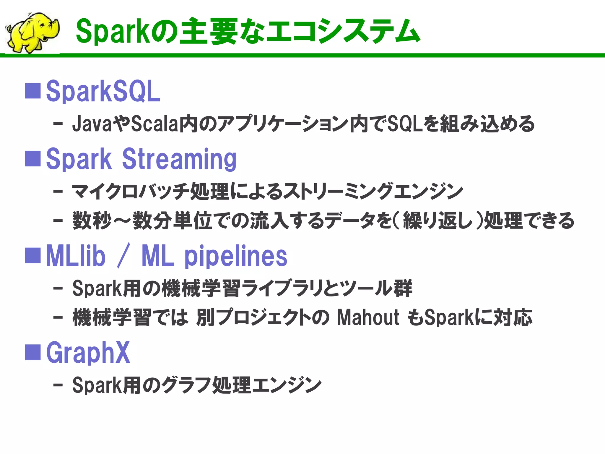 Sparkの主要なエコシステム
SparkSQL
– JavaやScala内のアプリケーション内でSQLを組み込める
Spark Streaming
– マイクロバッチ処理によるストリーミングエンジン
– 数秒～数分単位での流入するデータを（繰り返し）処理できる
MLlib / ML pipelines
– Spark用の機械学習ライブラリとツール群
– 機械学習では 別プロジェクトの Mahout もSparkに対応
GraphX
– Spark用のグラフ処理エンジン
 