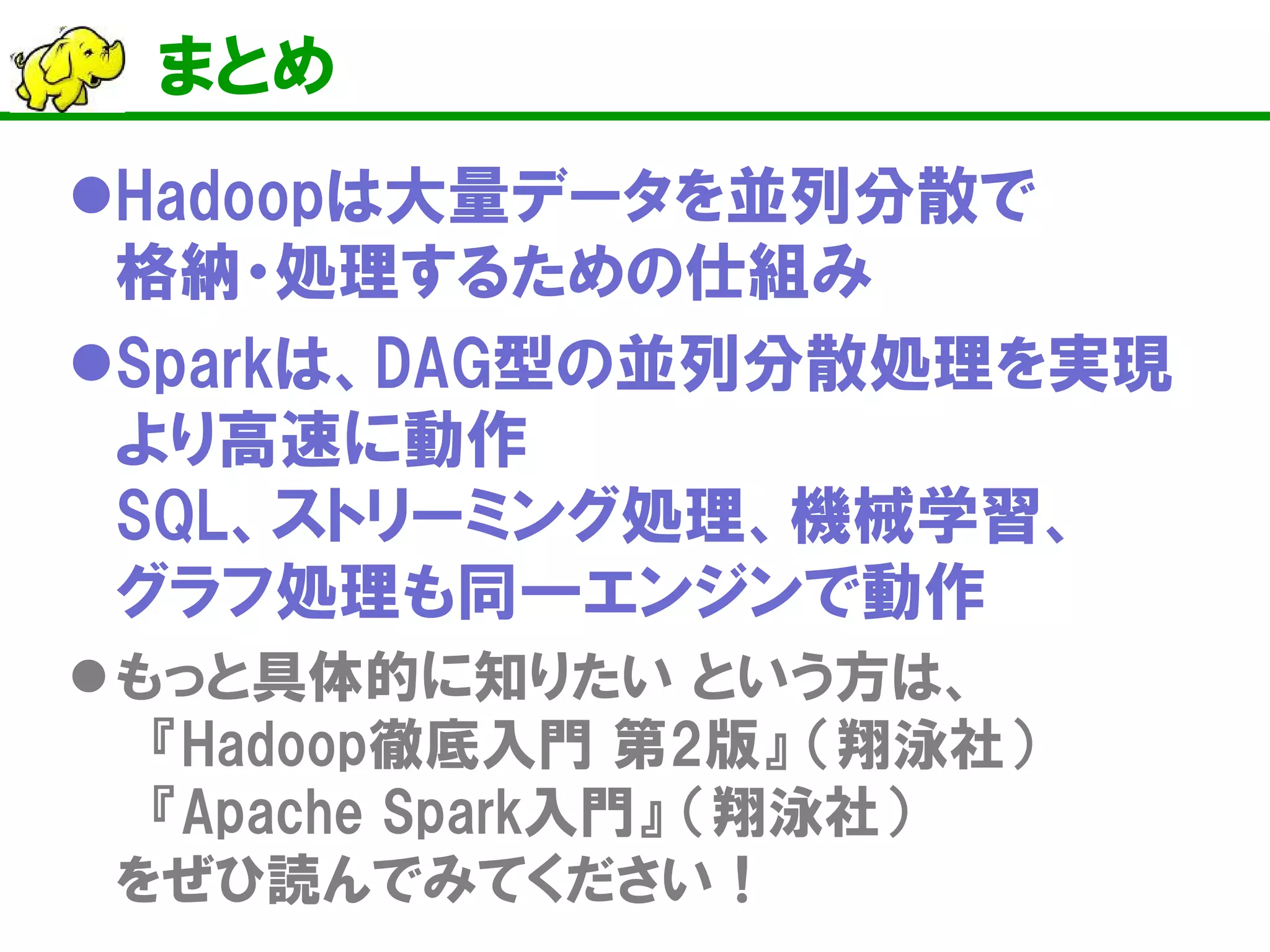 まとめ
Hadoopは大量データを並列分散で
格納・処理するための仕組み
Sparkは、DAG型の並列分散処理を実現
より高速に動作
SQL、ストリーミング処理、機械学習、
グラフ処理も同一エンジンで動作
もっと具体的に知りたい という方は、
『Hadoop徹底入門 第2版』 （翔泳社）
『Apache Spark入門』 （翔泳社）
をぜひ読んでみてください！
 