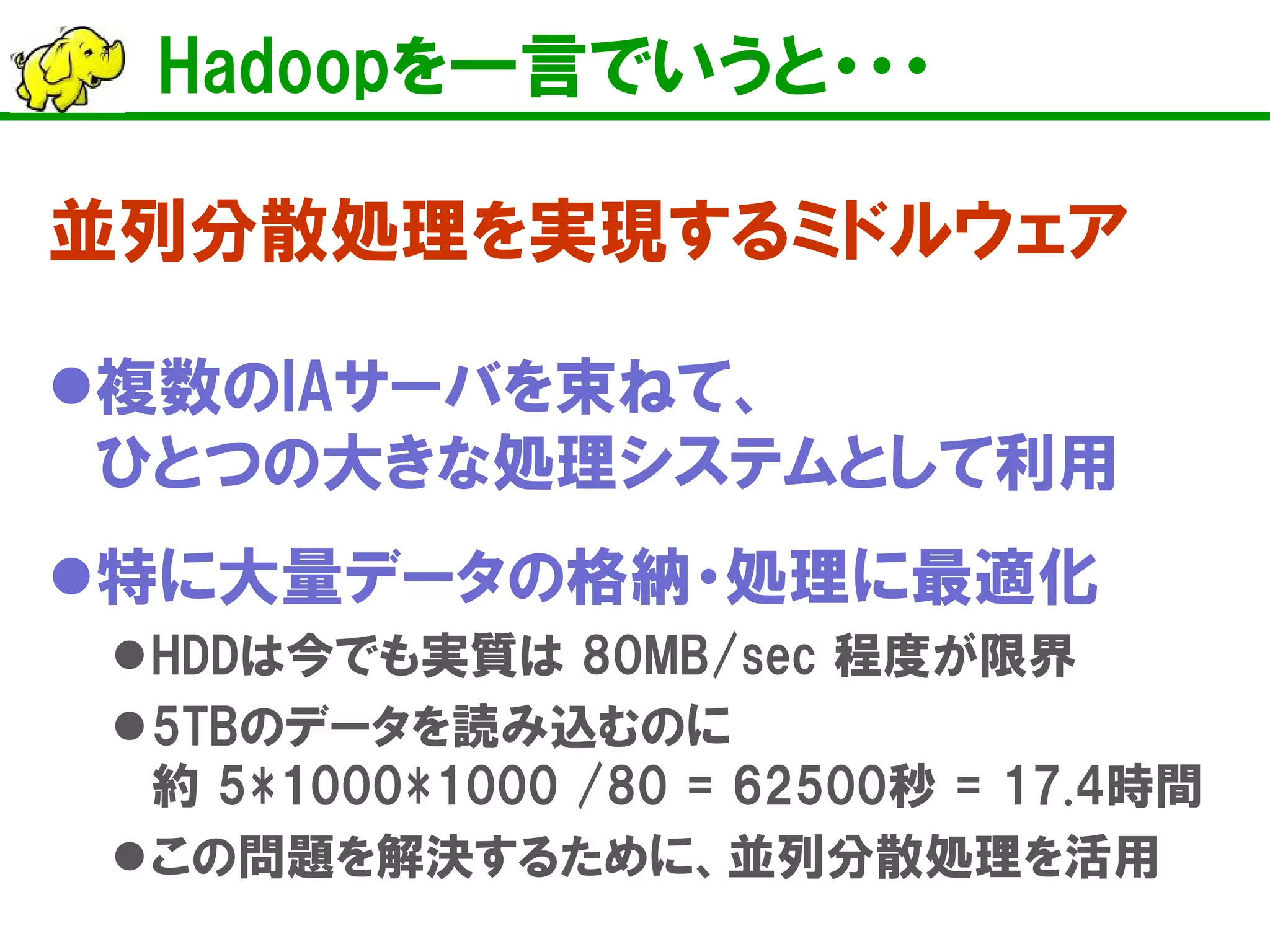 Hadoopを一言でいうと・・・
並列分散処理を実現するミドルウェア
複数のIAサーバを束ねて、
ひとつの大きな処理システムとして利用
特に大量データの格納・処理に最適化
HDDは今でも実質は 80MB/sec 程度が限界
5TBのデータを読み込むのに
約 5*1000*1000 /80 = 62500秒 = 17.4時間
この問題を解決するために、並列分散処理を活用
 