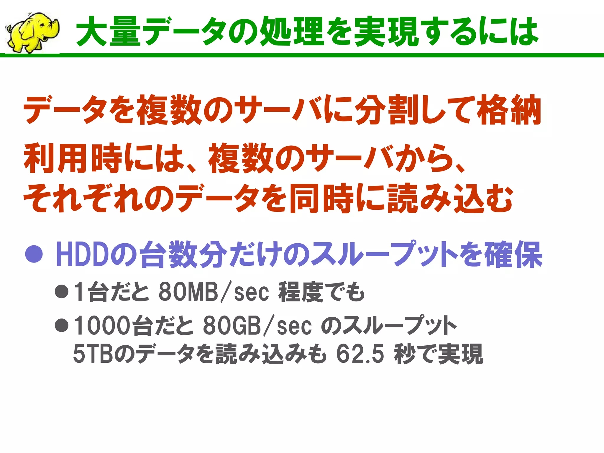 大量データの処理を実現するには
データを複数のサーバに分割して格納
利用時には、複数のサーバから、
それぞれのデータを同時に読み込む
 HDDの台数分だけのスループットを確保
1台だと 80MB/sec 程度でも
1000台だと 80GB/sec のスループット
5TBのデータを読み込みも 62.5 秒で実現
 