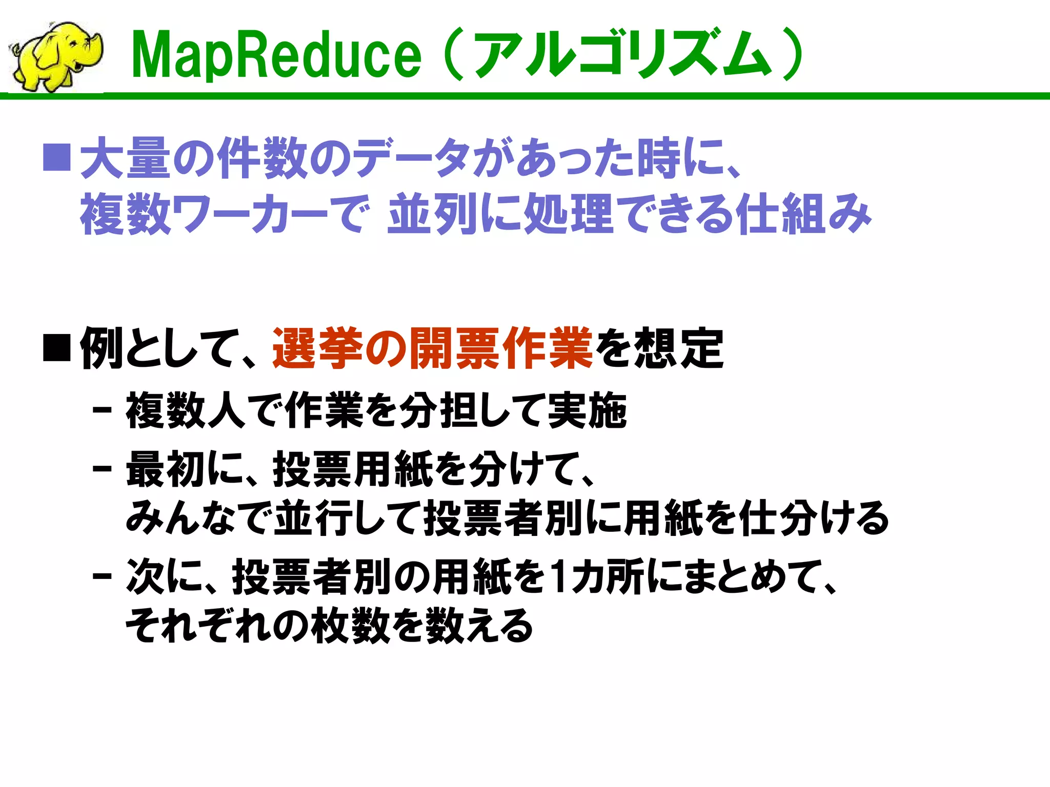 MapReduce （アルゴリズム）
大量の件数のデータがあった時に、
複数ワーカーで 並列に処理できる仕組み
例として、選挙の開票作業を想定
– 複数人で作業を分担して実施
– 最初に、投票用紙を分けて、
みんなで並行して投票者別に用紙を仕分ける
– 次に、投票者別の用紙を1カ所にまとめて、
それぞれの枚数を数える
 
