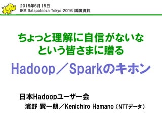 ちょっと理解に自信がないな
という皆さまに贈る
Hadoop／Sparkのキホン
日本Hadoopユーザー会
濱野 賢一朗／Kenichiro Hamano （NTTデータ）
2016年6月15日
IBM Datapalooza Tokyo 2016 講演資料
 