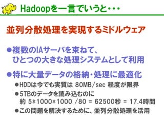 Hadoopを一言でいうと・・・
並列分散処理を実現するミドルウェア
複数のIAサーバを束ねて、
ひとつの大きな処理システムとして利用
特に大量データの格納・処理に最適化
HDDは今でも実質は 80MB/sec 程度が限界
5TBのデータを読み込むのに
約 5*1000*1000 /80 = 62500秒 = 17.4時間
この問題を解決するために、並列分散処理を活用
 