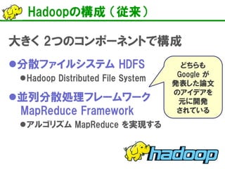 Hadoopの構成 （従来）
大きく 2つのコンポーネントで構成
分散ファイルシステム HDFS
Hadoop Distributed File System
並列分散処理フレームワーク
MapReduce Framework
アルゴリズム MapReduce を実現する
どちらも
Google が
発表した論文
のアイデアを
元に開発
されている
 