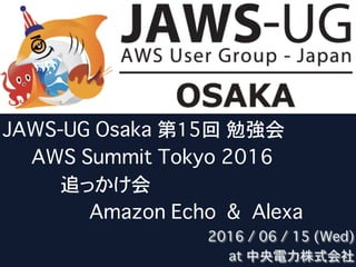 JAWS-UG Osaka 第15回 勉強会
�����AWS Summit Tokyo 2016 
����������追っかけ会
���������������Amazon Echo & Alexa
2016 / 06 / 15 (Wed)
at 中央電力株式会社
 