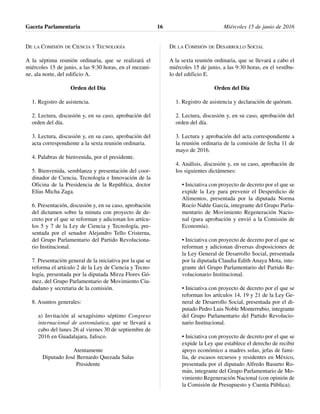 DE LA COMISIÓN DE CIENCIA Y TECNOLOGÍA
A la séptima reunión ordinaria, que se realizará el
miércoles 15 de junio, a las 9:30 horas, en el mezani-
ne, ala norte, del edificio A.
Orden del Día
1. Registro de asistencia.
2. Lectura, discusión y, en su caso, aprobación del
orden del día.
3. Lectura, discusión y, en su caso, aprobación del
acta correspondiente a la sexta reunión ordinaria.
4. Palabras de bienvenida, por el presidente.
5. Bienvenida, semblanza y presentación del coor-
dinador de Ciencia, Tecnología e Innovación de la
Oficina de la Presidencia de la República, doctor
Elías Micha Zaga.
6. Presentación, discusión y, en su caso, aprobación
del dictamen sobre la minuta con proyecto de de-
creto por el que se reforman y adicionan los artícu-
los 5 y 7 de la Ley de Ciencia y Tecnología, pre-
sentada por el senador Alejandro Tello Cristerna,
del Grupo Parlamentario del Partido Revoluciona-
rio Institucional.
7. Presentación general de la iniciativa por la que se
reforma el artículo 2 de la Ley de Ciencia y Tecno-
logía, presentada por la diputada Mirza Flores Gó-
mez, del Grupo Parlamentario de Movimiento Ciu-
dadano y secretaria de la comisión.
8. Asuntos generales:
a) Invitación al sexagésimo séptimo Congreso
internacional de astronáutica, que se llevará a
cabo del lunes 26 al viernes 30 de septiembre de
2016 en Guadalajara, Jalisco.
Atentamente
Diputado José Bernardo Quezada Salas
Presidente
DE LA COMISIÓN DE DESARROLLO SOCIAL
A la sexta reunión ordinaria, que se llevará a cabo el
miércoles 15 de junio, a las 9:30 horas, en el vestíbu-
lo del edificio E.
Orden del Día
1. Registro de asistencia y declaración de quórum.
2. Lectura, discusión y, en su caso, aprobación del
orden del día.
3. Lectura y aprobación del acta correspondiente a
la reunión ordinaria de la comisión de fecha 11 de
mayo de 2016.
4. Análisis, discusión y, en su caso, aprobación de
los siguientes dictámenes:
• Iniciativa con proyecto de decreto por el que se
expide la Ley para prevenir el Desperdicio de
Alimentos, presentada por la diputada Norma
Rocío Nahle García, integrante del Grupo Parla-
mentario de Movimiento Regeneración Nacio-
nal (para aprobación y envió a la Comisión de
Economía).
• Iniciativa con proyecto de decreto por el que se
reforman y adicionan diversas disposiciones de
la Ley General de Desarrollo Social, presentada
por la diputada Claudia Edith Anaya Mota, inte-
grante del Grupo Parlamentario del Partido Re-
volucionario Institucional.
• Iniciativa con proyecto de decreto por el que se
reforman los artículos 14, 19 y 21 de la Ley Ge-
neral de Desarrollo Social, presentada por el di-
putado Pedro Luis Noble Monterrubio, integrante
del Grupo Parlamentario del Partido Revolucio-
nario Institucional.
• Iniciativa con proyecto de decreto por el que se
expide la Ley que establece el derecho de recibir
apoyo económico a madres solas, jefas de fami-
lia, de escasos recursos y residentes en México,
presentada por el diputado Alfredo Basurto Ro-
mán, integrante del Grupo Parlamentario de Mo-
vimiento Regeneración Nacional (con opinión de
la Comisión de Presupuesto y Cuenta Pública).
Gaceta Parlamentaria Miércoles 15 de junio de 201616
 