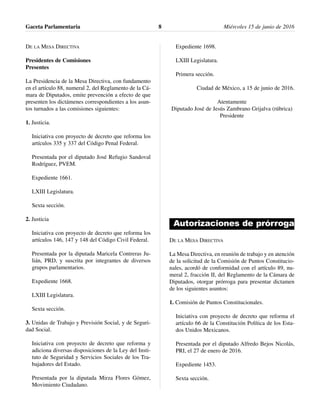 DE LA MESA DIRECTIVA
Presidentes de Comisiones
Presentes
La Presidencia de la Mesa Directiva, con fundamento
en el artículo 88, numeral 2, del Reglamento de la Cá-
mara de Diputados, emite prevención a efecto de que
presenten los dictámenes correspondientes a los asun-
tos turnados a las comisiones siguientes:
1. Justicia.
Iniciativa con proyecto de decreto que reforma los
artículos 335 y 337 del Código Penal Federal.
Presentada por el diputado José Refugio Sandoval
Rodríguez, PVEM.
Expediente 1661.
LXIII Legislatura.
Sexta sección.
2. Justicia
Iniciativa con proyecto de decreto que reforma los
artículos 146, 147 y 148 del Código Civil Federal.
Presentada por la diputada Maricela Contreras Ju-
lián, PRD, y suscrita por integrantes de diversos
grupos parlamentarios.
Expediente 1668.
LXIII Legislatura.
Sexta sección.
3. Unidas de Trabajo y Previsión Social, y de Seguri-
dad Social.
Iniciativa con proyecto de decreto que reforma y
adiciona diversas disposiciones de la Ley del Insti-
tuto de Seguridad y Servicios Sociales de los Tra-
bajadores del Estado.
Presentada por la diputada Mirza Flores Gómez,
Movimiento Ciudadano.
Expediente 1698.
LXIII Legislatura.
Primera sección.
Ciudad de México, a 15 de junio de 2016.
Atentamente
Diputado José de Jesús Zambrano Grijalva (rúbrica)
Presidente
Autorizaciones de prórroga
DE LA MESA DIRECTIVA
La Mesa Directiva, en reunión de trabajo y en atención
de la solicitud de la Comisión de Puntos Constitucio-
nales, acordó de conformidad con el artículo 89, nu-
meral 2, fracción II, del Reglamento de la Cámara de
Diputados, otorgar prórroga para presentar dictamen
de los siguientes asuntos:
1. Comisión de Puntos Constitucionales.
Iniciativa con proyecto de decreto que reforma el
artículo 66 de la Constitución Política de los Esta-
dos Unidos Mexicanos.
Presentada por el diputado Alfredo Bejos Nicolás,
PRI, el 27 de enero de 2016.
Expediente 1453.
Sexta sección.
Gaceta Parlamentaria Miércoles 15 de junio de 20168
 