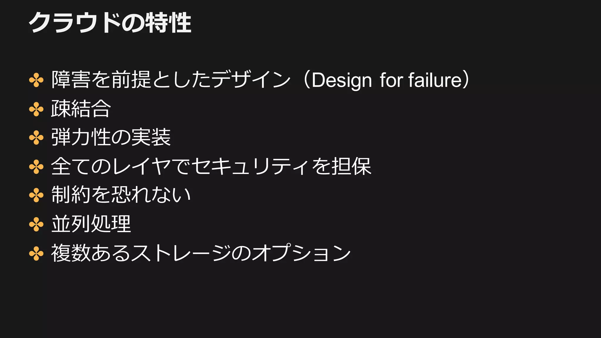クラウドの特性
✤ 障害を前提としたデザイン（Design for failure）
✤ 疎結合
✤ 弾⼒性の実装
✤ 全てのレイヤでセキュリティを担保
✤ 制約を恐れない
✤ 並列処理
✤ 複数あるストレージのオプション
 