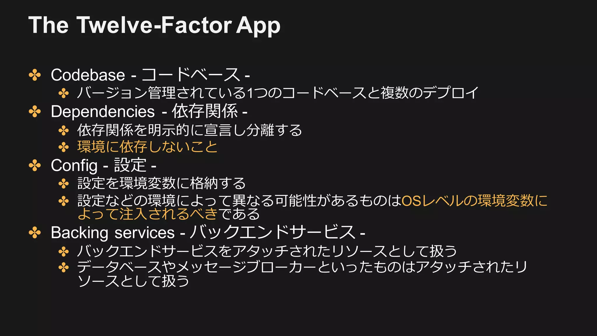 The Twelve-Factor App
✤ Codebase - コードベース -
✤ バージョン管理されている1つのコードベースと複数のデプロイ
✤ Dependencies - 依存関係 -
✤ 依存関係を明⽰的に宣⾔し分離する
✤ 環境に依存しないこと
✤ Config - 設定 -
✤ 設定を環境変数に格納する
✤ 設定などの環境によって異なる可能性があるものはOSレベルの環境変数に
よって注⼊されるべきである
✤ Backing services - バックエンドサービス -
✤ バックエンドサービスをアタッチされたリソースとして扱う
✤ データベースやメッセージブローカーといったものはアタッチされたリ
ソースとして扱う
 