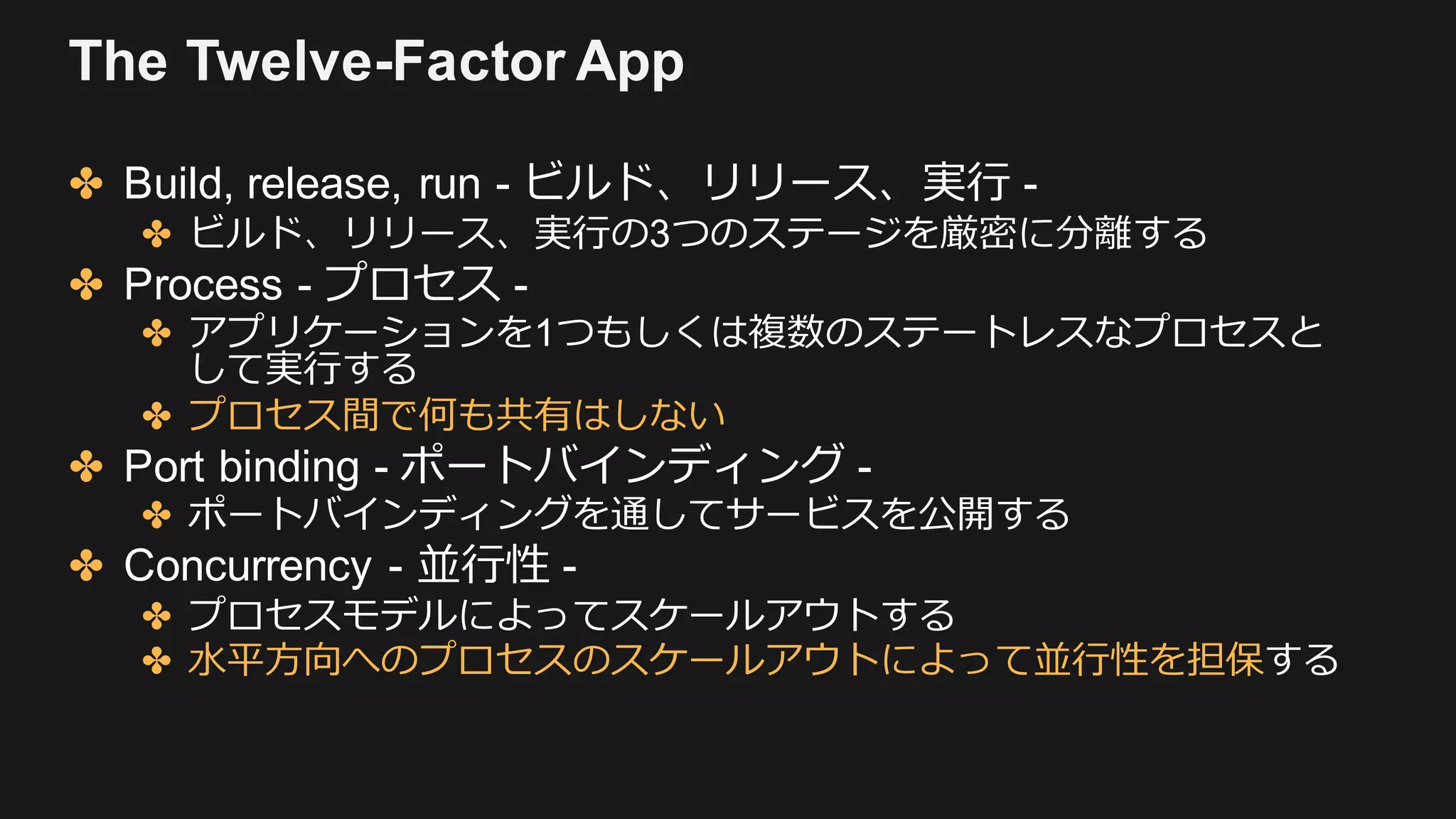 The Twelve-Factor App
✤ Build, release, run - ビルド、リリース、実⾏ -
✤ ビルド、リリース、実⾏の3つのステージを厳密に分離する
✤ Process - プロセス -
✤ アプリケーションを1つもしくは複数のステートレスなプロセスと
して実⾏する
✤ プロセス間で何も共有はしない
✤ Port binding - ポートバインディング -
✤ ポートバインディングを通してサービスを公開する
✤ Concurrency - 並⾏性 -
✤ プロセスモデルによってスケールアウトする
✤ ⽔平⽅向へのプロセスのスケールアウトによって並⾏性を担保する
 