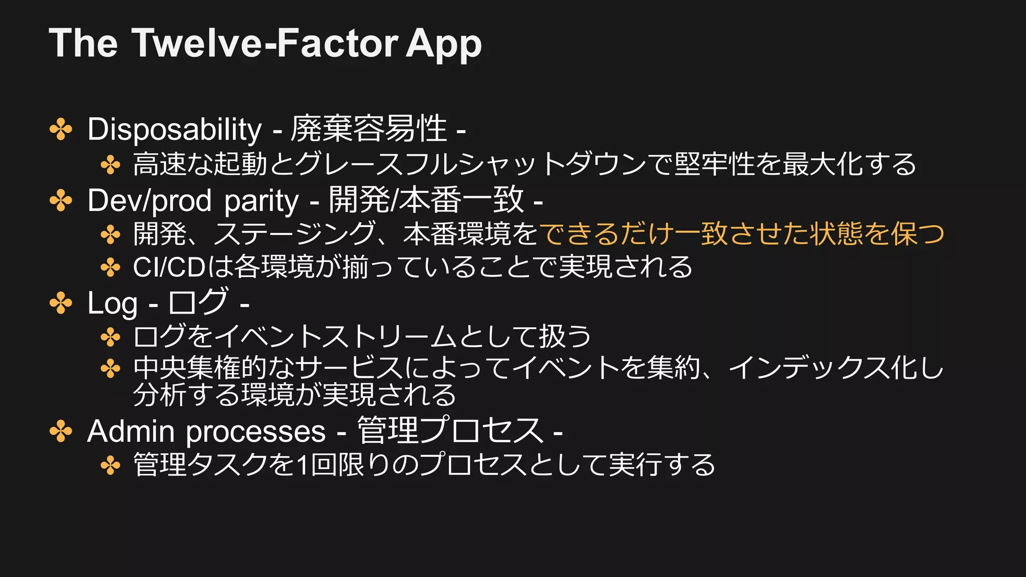 The Twelve-Factor App
✤ Disposability - 廃棄容易性 -
✤ ⾼速な起動とグレースフルシャットダウンで堅牢性を最⼤化する
✤ Dev/prod parity - 開発/本番⼀致 -
✤ 開発、ステージング、本番環境をできるだけ⼀致させた状態を保つ
✤ CI/CDは各環境が揃っていることで実現される
✤ Log - ログ -
✤ ログをイベントストリームとして扱う
✤ 中央集権的なサービスによってイベントを集約、インデックス化し
分析する環境が実現される
✤ Admin processes - 管理プロセス -
✤ 管理タスクを1回限りのプロセスとして実⾏する
 