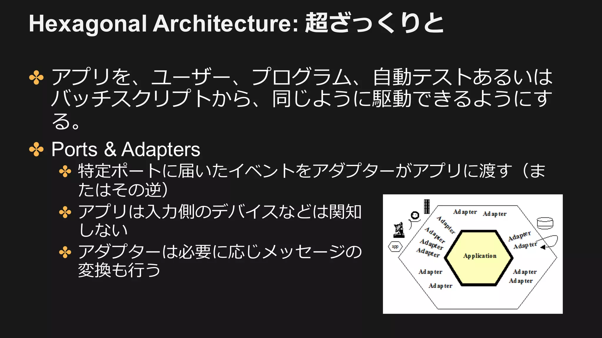 Hexagonal Architecture: 超ざっくりと
✤ アプリを、ユーザー、プログラム、⾃動テストあるいは
バッチスクリプトから、同じように駆動できるようにす
る。
✤ Ports & Adapters
✤ 特定ポートに届いたイベントをアダプターがアプリに渡す（ま
たはその逆）
✤ アプリは⼊⼒側のデバイスなどは関知
しない
✤ アダプターは必要に応じメッセージの
変換も⾏う
 