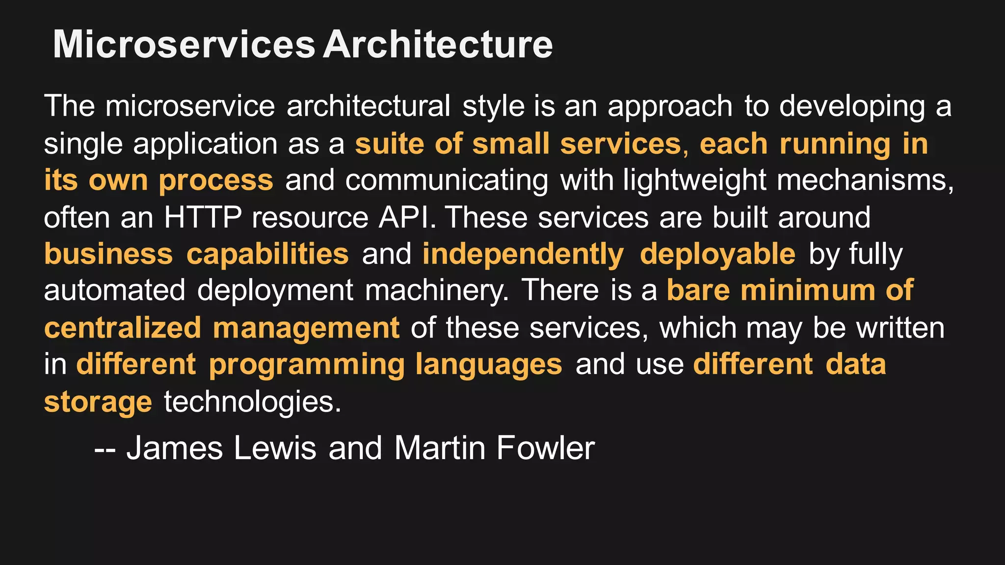 Microservices Architecture
The microservice architectural style is an approach to developing a
single application as a suite of small services, each running in
its own process and communicating with lightweight mechanisms,
often an HTTP resource API. These services are built around
business capabilities and independently deployable by fully
automated deployment machinery. There is a bare minimum of
centralized management of these services, which may be written
in different programming languages and use different data
storage technologies.
-- James Lewis and Martin Fowler
 