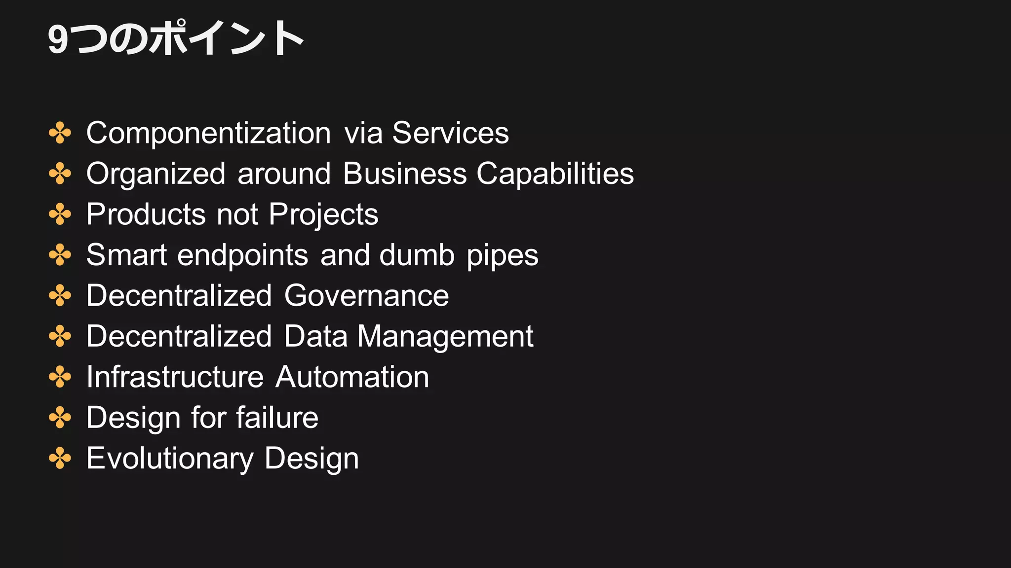 9つのポイント
✤ Componentization via Services
✤ Organized around Business Capabilities
✤ Products not Projects
✤ Smart endpoints and dumb pipes
✤ Decentralized Governance
✤ Decentralized Data Management
✤ Infrastructure Automation
✤ Design for failure
✤ Evolutionary Design
 