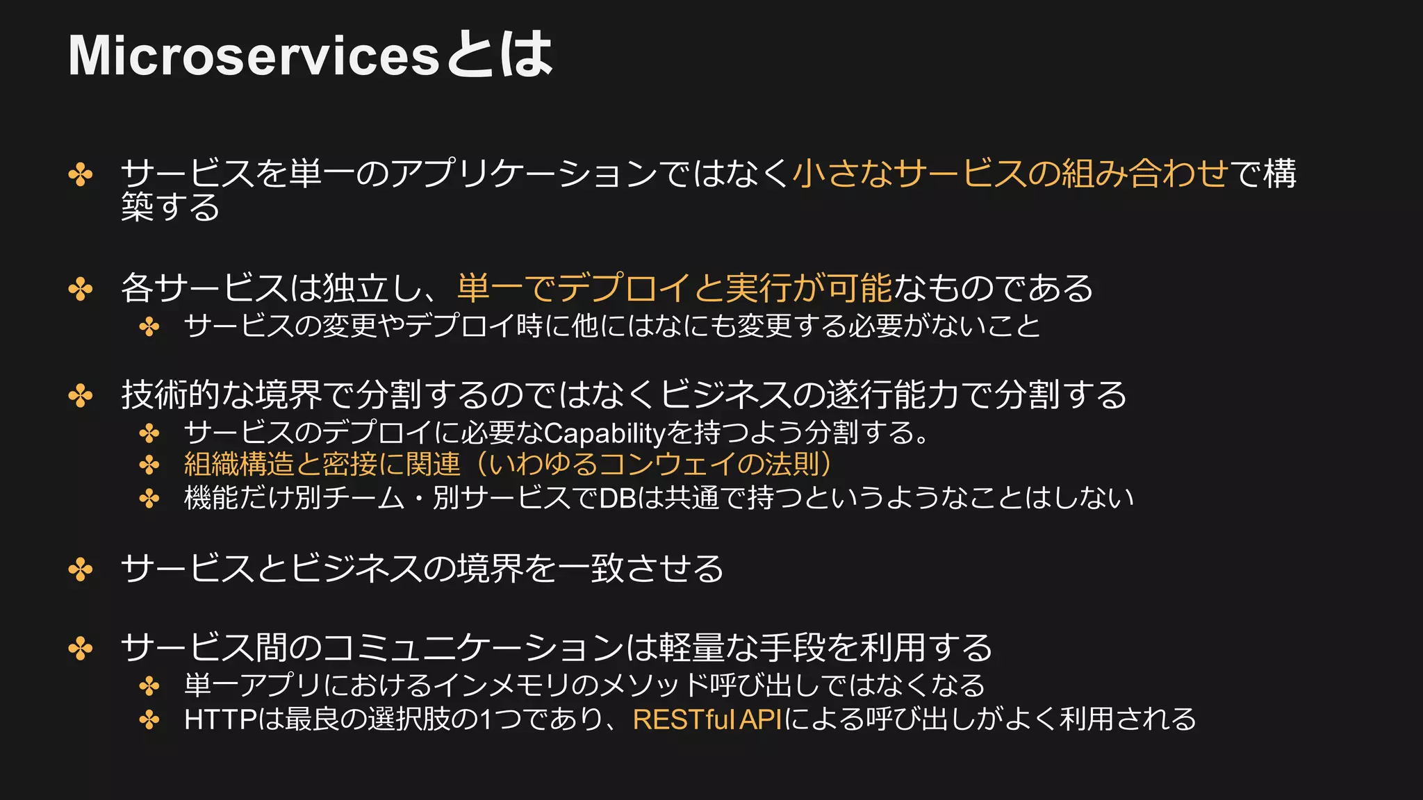 Microservicesとは
✤ サービスを単⼀のアプリケーションではなく⼩さなサービスの組み合わせで構
築する
✤ 各サービスは独⽴し、単⼀でデプロイと実⾏が可能なものである
✤ サービスの変更やデプロイ時に他にはなにも変更する必要がないこと
✤ 技術的な境界で分割するのではなくビジネスの遂⾏能⼒で分割する
✤ サービスのデプロイに必要なCapabilityを持つよう分割する。
✤ 組織構造と密接に関連（いわゆるコンウェイの法則）
✤ 機能だけ別チーム・別サービスでDBは共通で持つというようなことはしない
✤ サービスとビジネスの境界を⼀致させる
✤ サービス間のコミュニケーションは軽量な⼿段を利⽤する
✤ 単⼀アプリにおけるインメモリのメソッド呼び出しではなくなる
✤ HTTPは最良の選択肢の1つであり、RESTfulAPIによる呼び出しがよく利⽤される
 