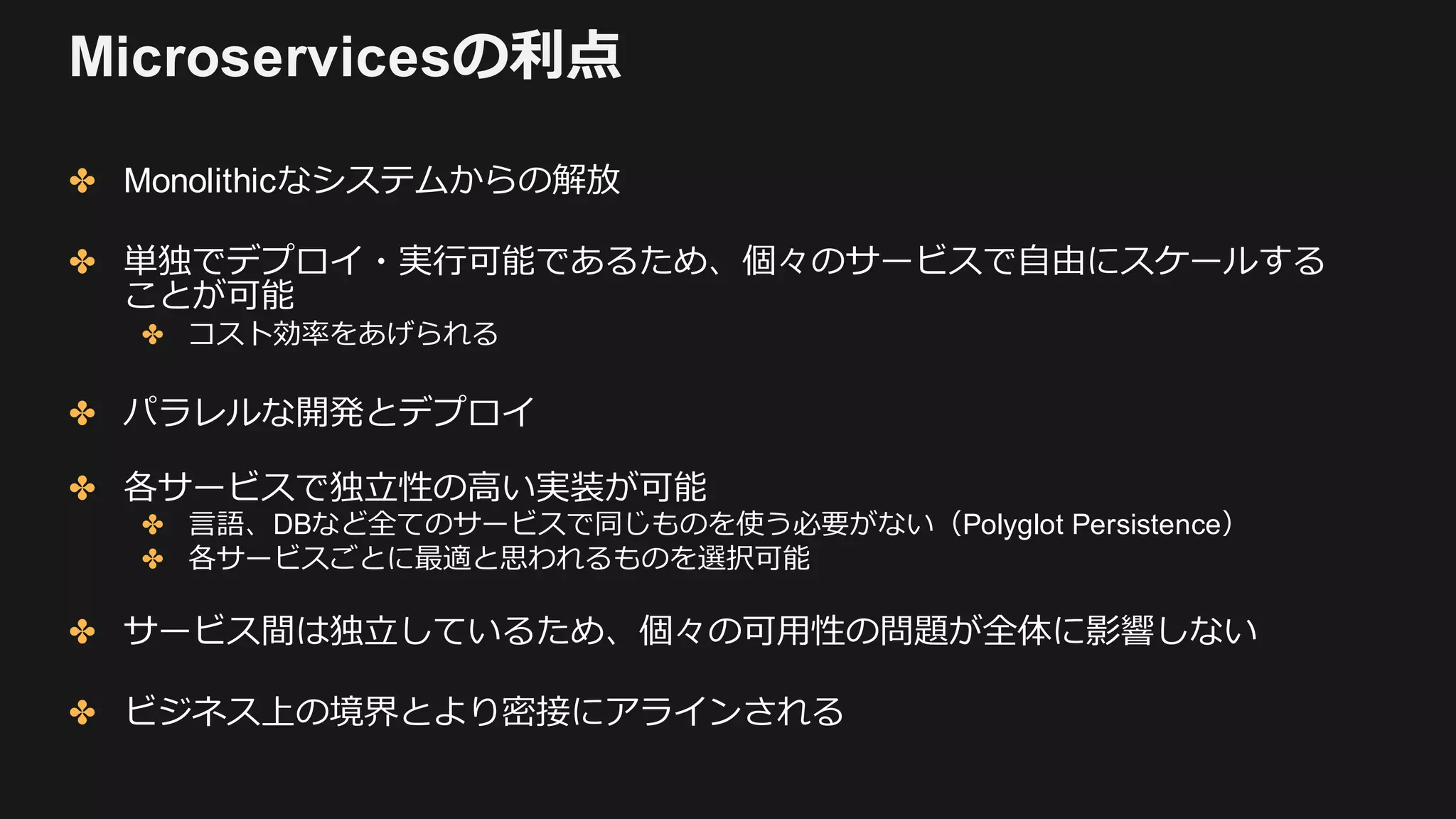 Microservicesの利点
✤ Monolithicなシステムからの解放
✤ 単独でデプロイ・実⾏可能であるため、個々のサービスで⾃由にスケールする
ことが可能
✤ コスト効率をあげられる
✤ パラレルな開発とデプロイ
✤ 各サービスで独⽴性の⾼い実装が可能
✤ ⾔語、DBなど全てのサービスで同じものを使う必要がない（Polyglot Persistence）
✤ 各サービスごとに最適と思われるものを選択可能
✤ サービス間は独⽴しているため、個々の可⽤性の問題が全体に影響しない
✤ ビジネス上の境界とより密接にアラインされる
 