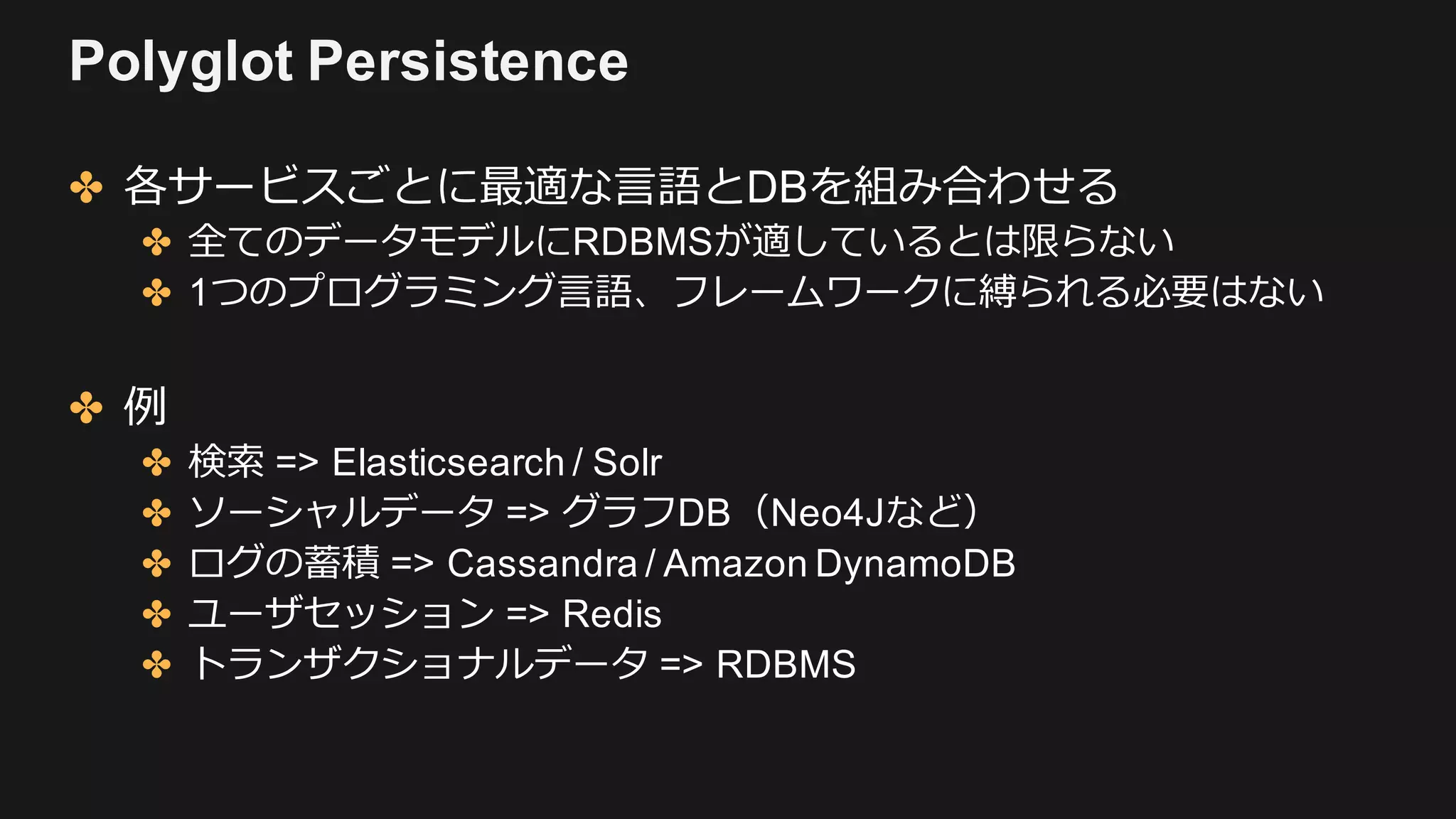 Polyglot Persistence
✤ 各サービスごとに最適な⾔語とDBを組み合わせる
✤ 全てのデータモデルにRDBMSが適しているとは限らない
✤ 1つのプログラミング⾔語、フレームワークに縛られる必要はない
✤ 例
✤ 検索 => Elasticsearch / Solr
✤ ソーシャルデータ => グラフDB（Neo4Jなど）
✤ ログの蓄積 => Cassandra / Amazon DynamoDB
✤ ユーザセッション => Redis
✤ トランザクショナルデータ => RDBMS
 