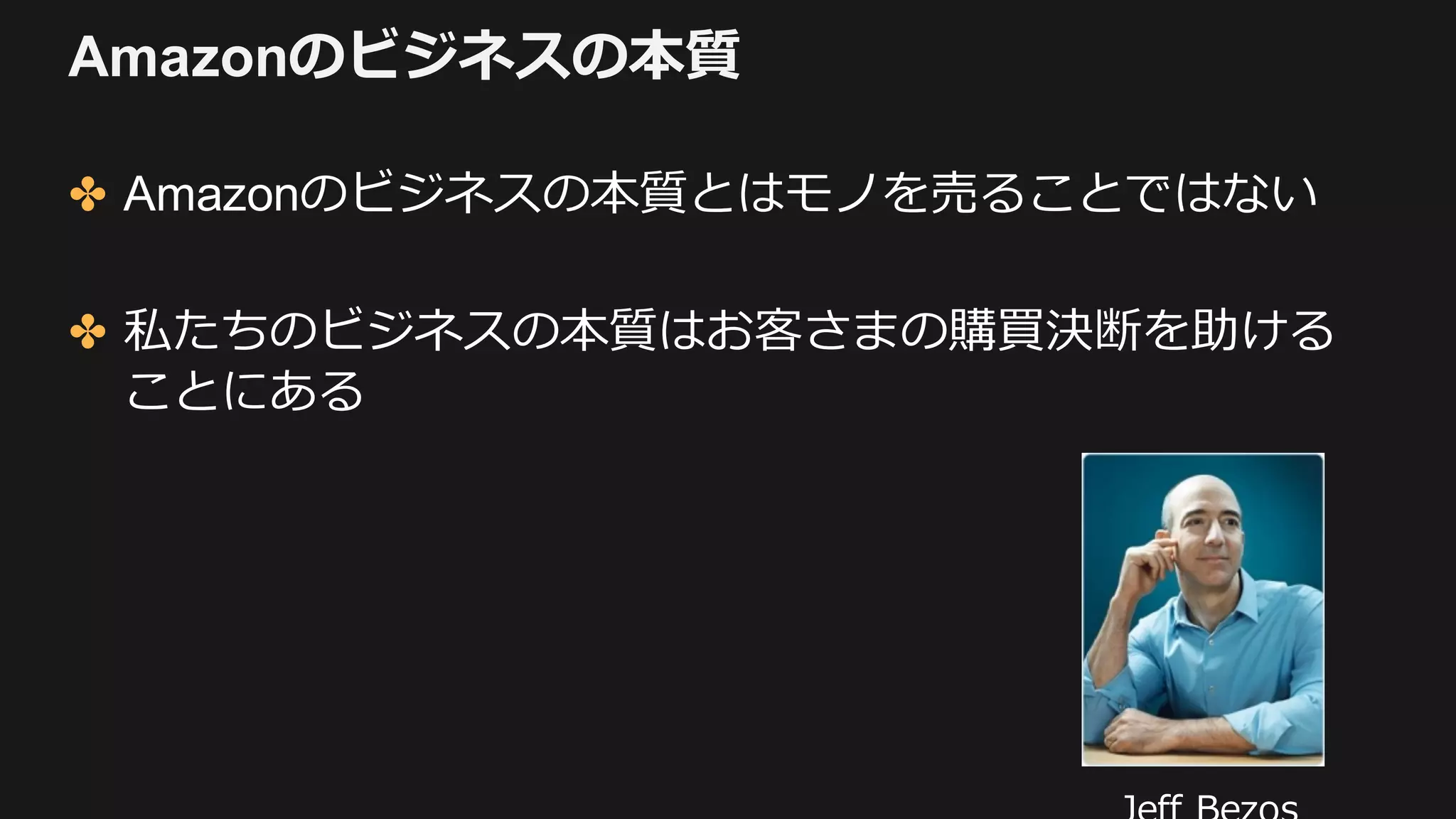 Amazonのビジネスの本質
✤ Amazonのビジネスの本質とはモノを売ることではない
✤ 私たちのビジネスの本質はお客さまの購買決断を助ける
ことにある
 