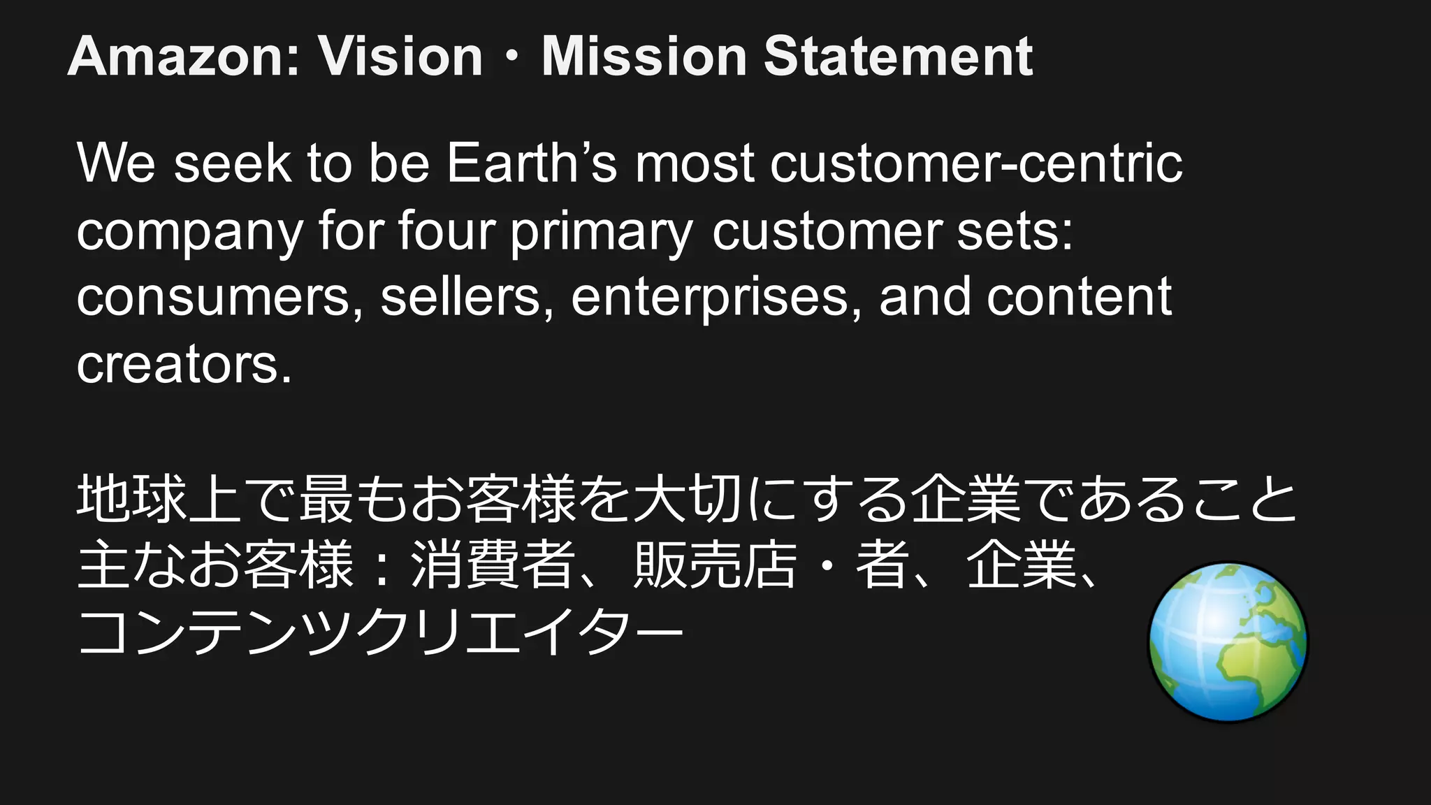 We seek to be Earth’s most customer-centric
company for four primary customer sets:
consumers, sellers, enterprises, and content
creators.
地球上で最もお客様を⼤切にする企業であること
主なお客様：消費者、販売店・者、企業、
コンテンツクリエイター
Amazon: Vision・Mission Statement
 