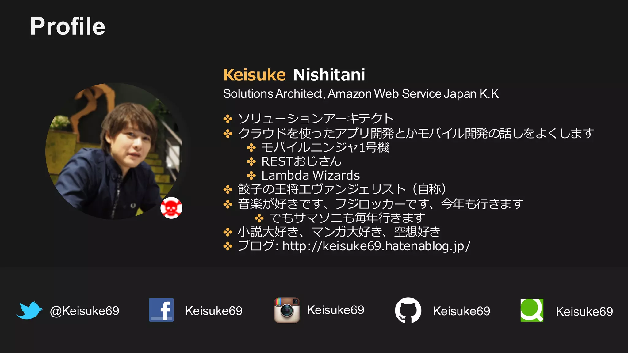 Profile
Keisuke Nishitani
SolutionsArchitect, Amazon Web Service Japan K.K
@Keisuke69 Keisuke69
✤ ソリューションアーキテクト
✤ クラウドを使ったアプリ開発とかモバイル開発の話しをよくします
✤ モバイルニンジャ1号機
✤ RESTおじさん
✤ Lambda Wizards
✤ 餃⼦の王将エヴァンジェリスト（⾃称）
✤ ⾳楽が好きです、フジロッカーです、今年も⾏きます
✤ でもサマソニも毎年⾏きます
✤ ⼩説⼤好き、マンガ⼤好き、空想好き
✤ ブログ: http://keisuke69.hatenablog.jp/
Keisuke69 Keisuke69Keisuke69
 