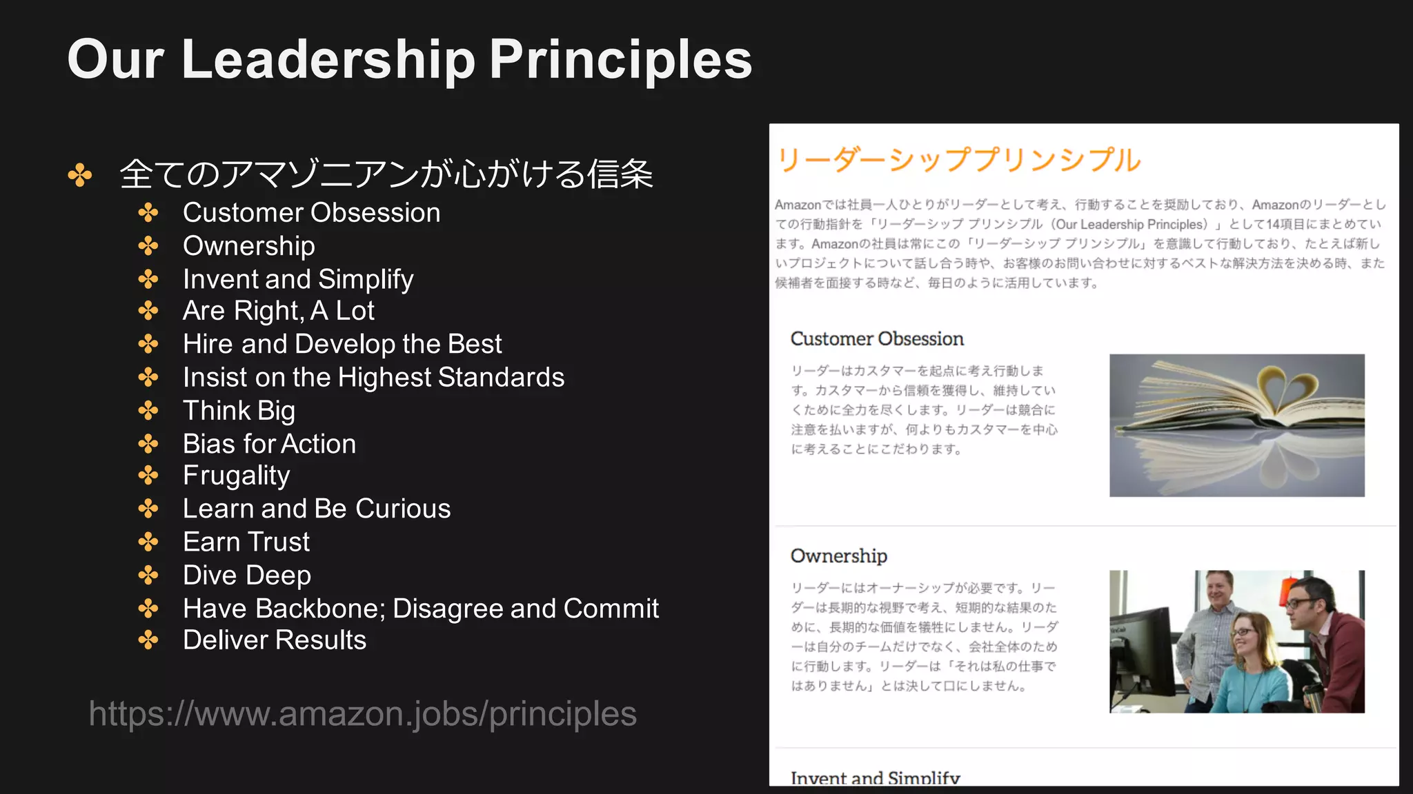 Our Leadership Principles
✤ 全てのアマゾニアンが⼼がける信条
✤ Customer Obsession
✤ Ownership
✤ Invent and Simplify
✤ Are Right, A Lot
✤ Hire and Develop the Best
✤ Insist on the Highest Standards
✤ Think Big
✤ Bias for Action
✤ Frugality
✤ Learn and Be Curious
✤ Earn Trust
✤ Dive Deep
✤ Have Backbone; Disagree and Commit
✤ Deliver Results
https://www.amazon.jobs/principles
 