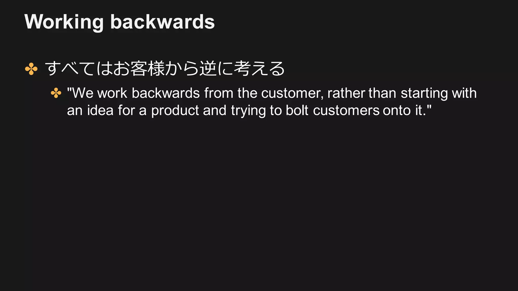 Working backwards
✤ すべてはお客様から逆に考える
✤ "We work backwards from the customer, rather than starting with
an idea for a product and trying to bolt customers onto it."
 