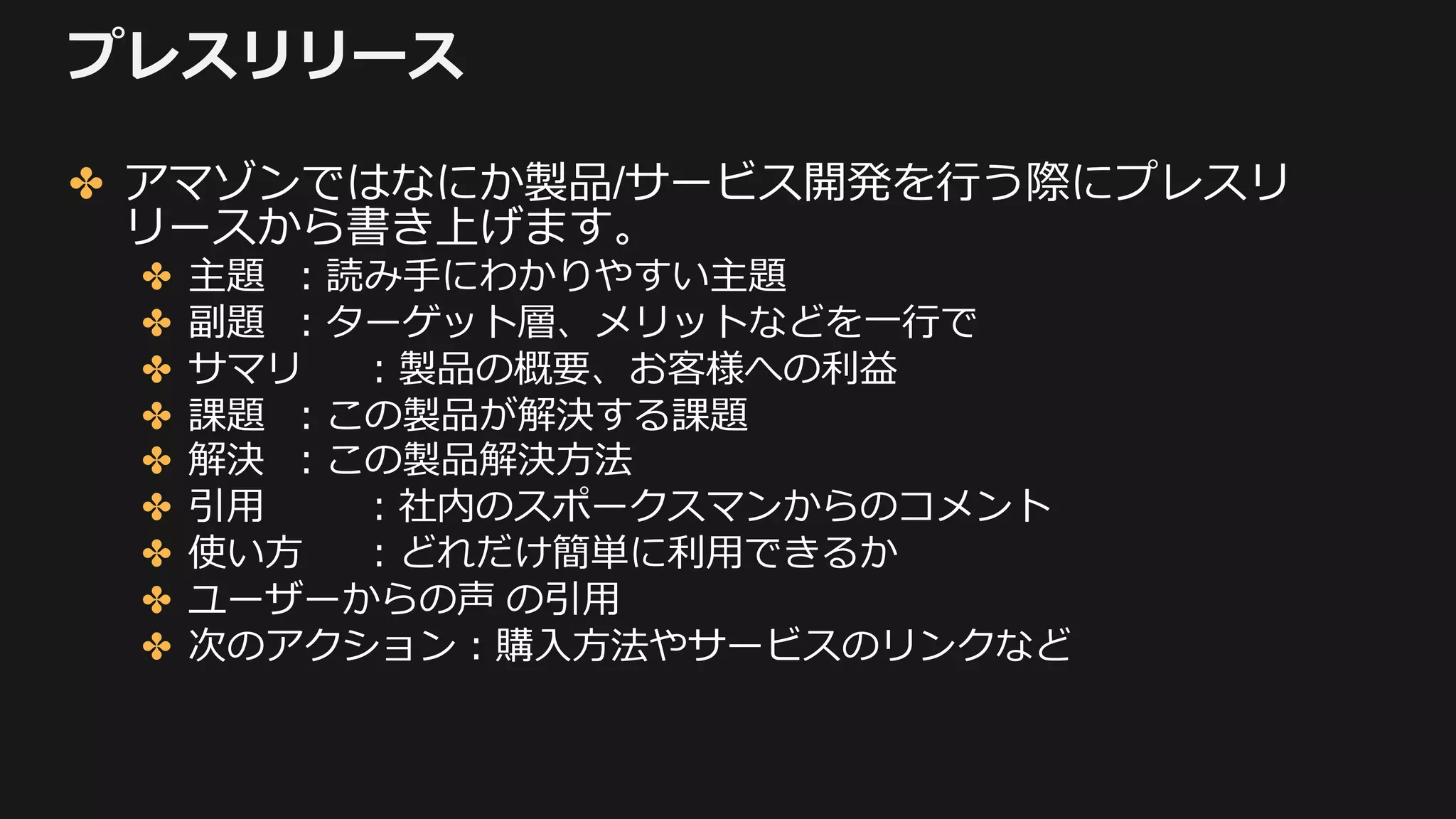 プレスリリース
✤ アマゾンではなにか製品/サービス開発を⾏う際にプレスリ
リースから書き上げます。
✤ 主題 ：読み⼿にわかりやすい主題
✤ 副題 ：ターゲット層、メリットなどを⼀⾏で
✤ サマリ ：製品の概要、お客様への利益
✤ 課題 ：この製品が解決する課題
✤ 解決 ：この製品解決⽅法
✤ 引⽤ ：社内のスポークスマンからのコメント
✤ 使い⽅ ：どれだけ簡単に利⽤できるか
✤ ユーザーからの声 の引⽤
✤ 次のアクション：購⼊⽅法やサービスのリンクなど
 