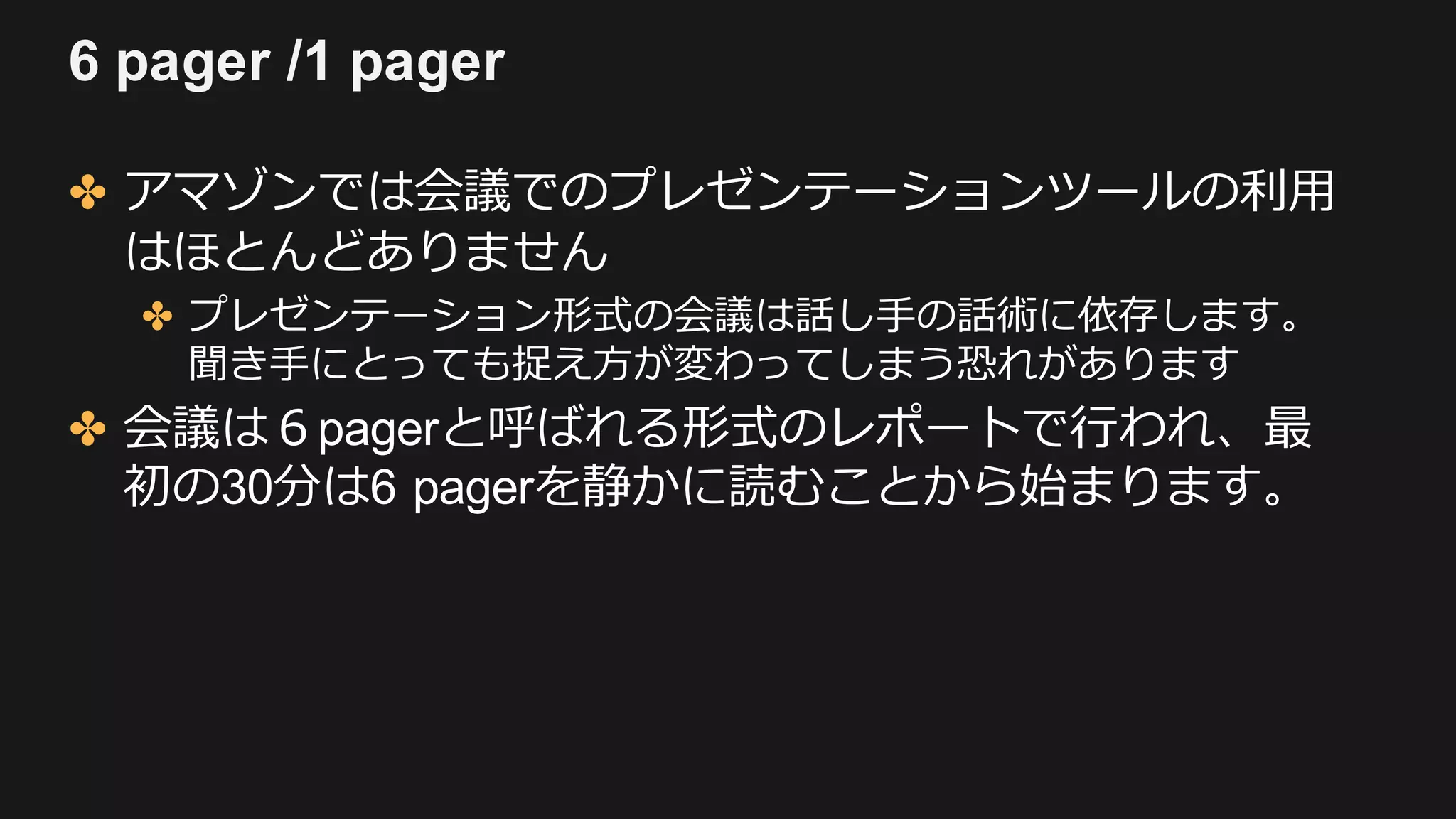 6 pager /1 pager
✤ アマゾンでは会議でのプレゼンテーションツールの利⽤
はほとんどありません
✤ プレゼンテーション形式の会議は話し⼿の話術に依存します。
聞き⼿にとっても捉え⽅が変わってしまう恐れがあります
✤ 会議は６pagerと呼ばれる形式のレポートで⾏われ、最
初の30分は6 pagerを静かに読むことから始まります。
 