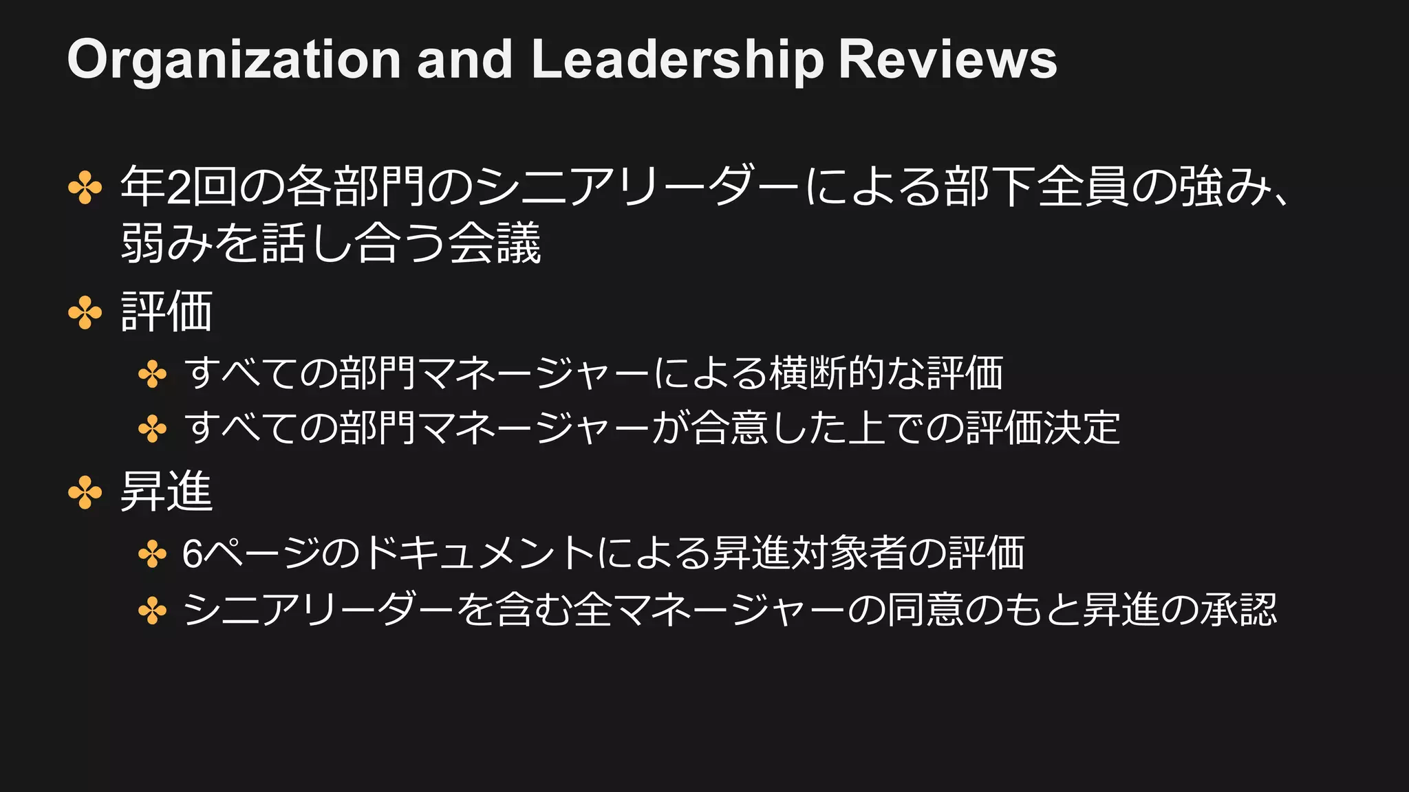 Organization and Leadership Reviews
✤ 年2回の各部⾨のシニアリーダーによる部下全員の強み、
弱みを話し合う会議
✤ 評価
✤ すべての部⾨マネージャーによる横断的な評価
✤ すべての部⾨マネージャーが合意した上での評価決定
✤ 昇進
✤ 6ページのドキュメントによる昇進対象者の評価
✤ シニアリーダーを含む全マネージャーの同意のもと昇進の承認
 
