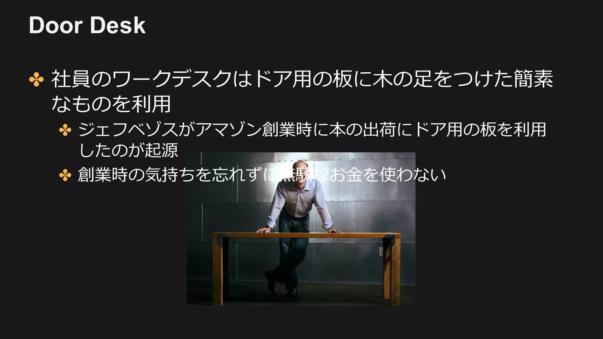 Door Desk
✤ 社員のワークデスクはドア⽤の板に⽊の⾜をつけた簡素
なものを利⽤
✤ ジェフベゾスがアマゾン創業時に本の出荷にドア⽤の板を利⽤
したのが起源
✤ 創業時の気持ちを忘れずに無駄なお⾦を使わない
 