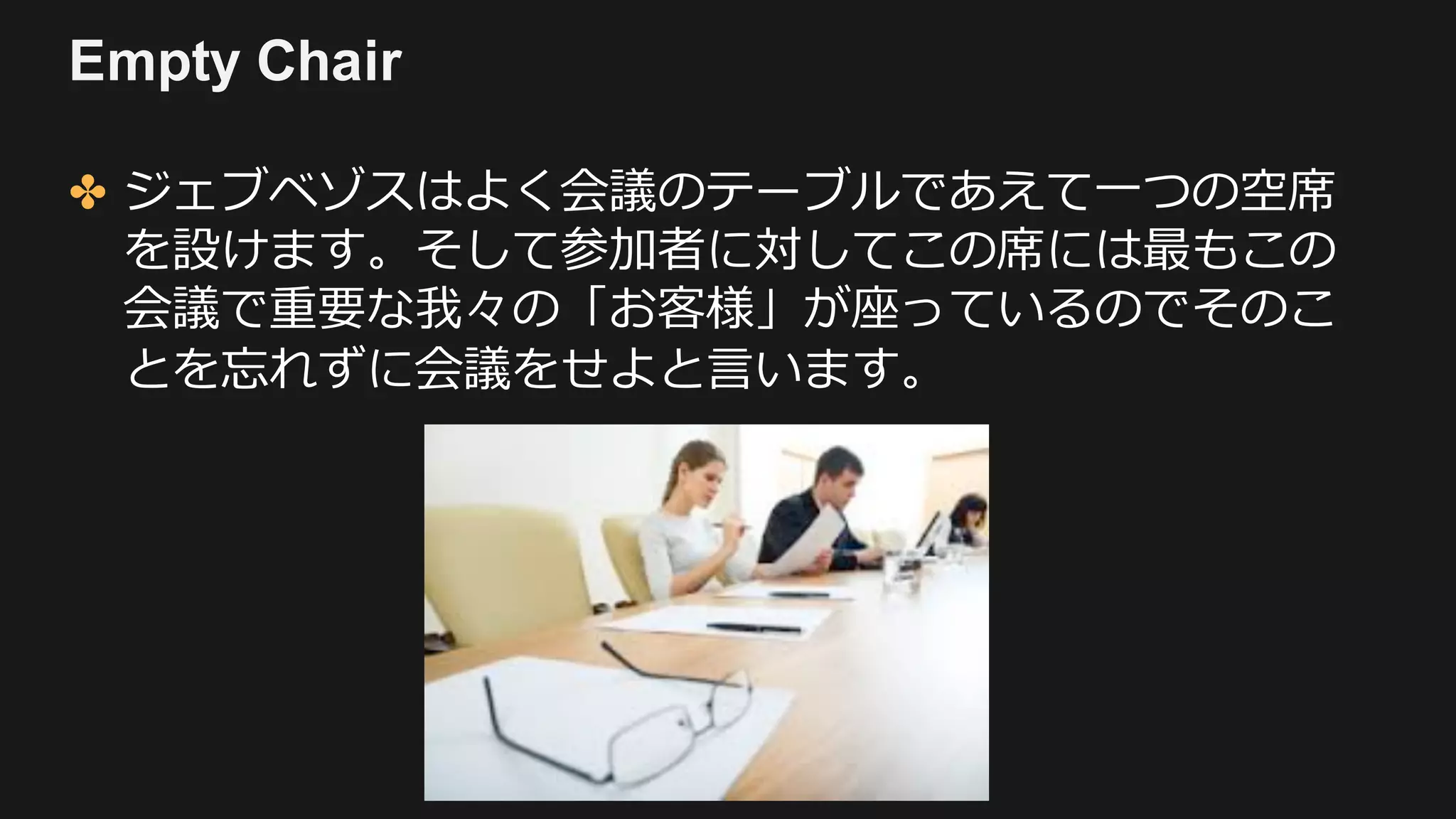 Empty Chair
✤ ジェブベゾスはよく会議のテーブルであえて⼀つの空席
を設けます。そして参加者に対してこの席には最もこの
会議で重要な我々の「お客様」が座っているのでそのこ
とを忘れずに会議をせよと⾔います。
 