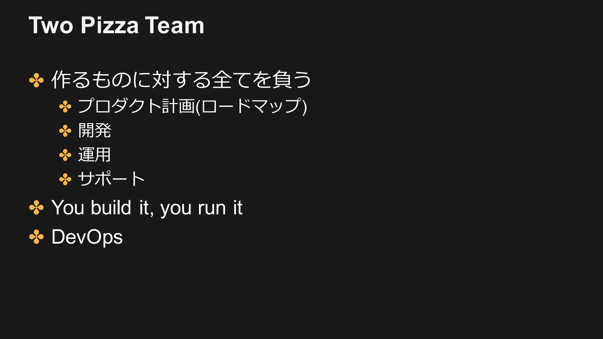 Two Pizza Team
✤ 作るものに対する全てを負う
✤ プロダクト計画(ロードマップ)
✤ 開発
✤ 運⽤
✤ サポート
✤ You build it, you run it
✤ DevOps
 
