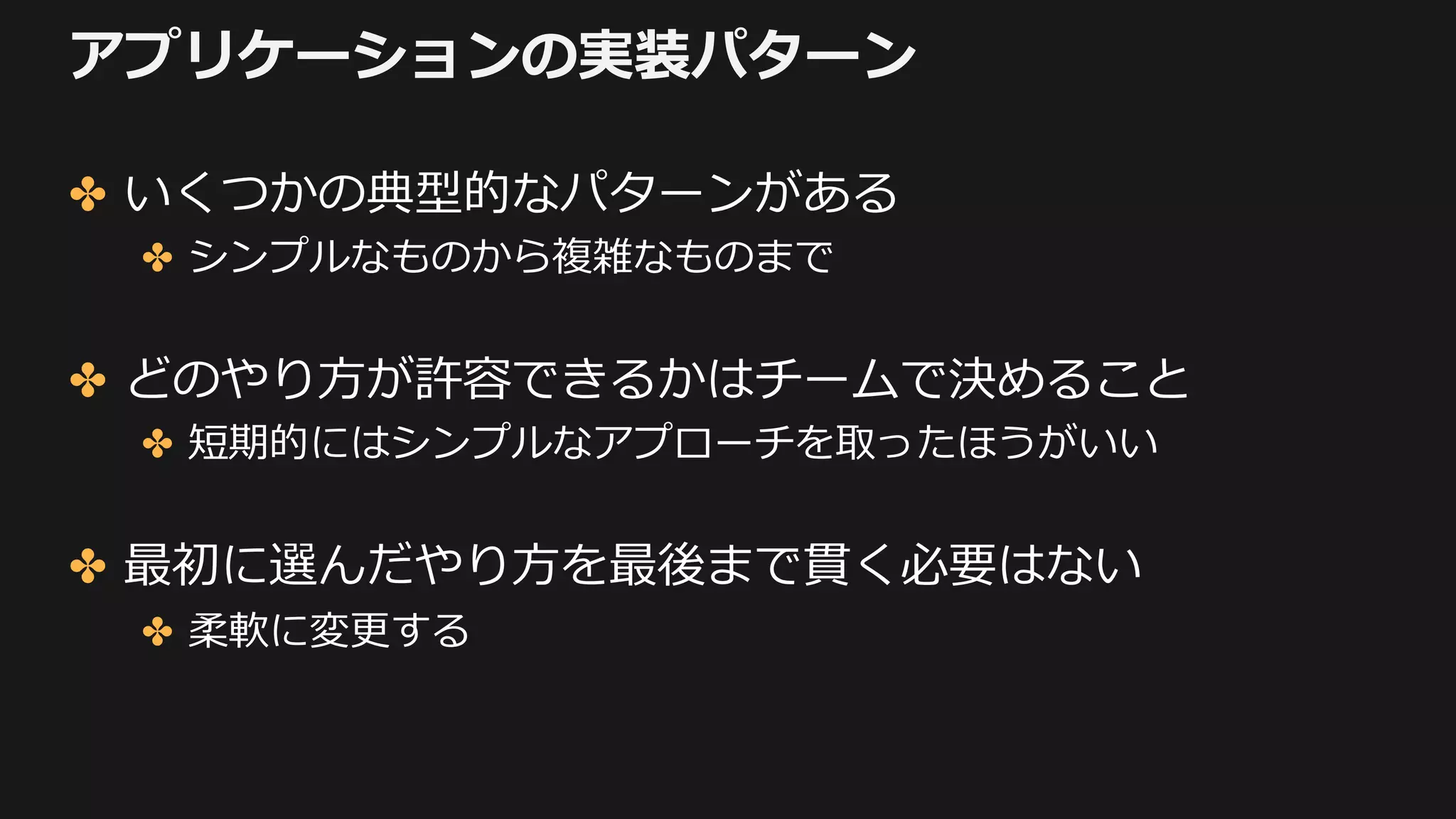 アプリケーションの実装パターン
✤ いくつかの典型的なパターンがある
✤ シンプルなものから複雑なものまで
✤ どのやり⽅が許容できるかはチームで決めること
✤ 短期的にはシンプルなアプローチを取ったほうがいい
✤ 最初に選んだやり⽅を最後まで貫く必要はない
✤ 柔軟に変更する
 