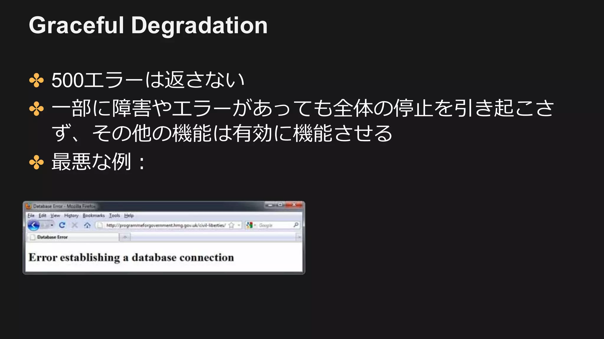 Graceful Degradation
✤ 500エラーは返さない
✤ ⼀部に障害やエラーがあっても全体の停⽌を引き起こさ
ず、その他の機能は有効に機能させる
✤ 最悪な例：
 