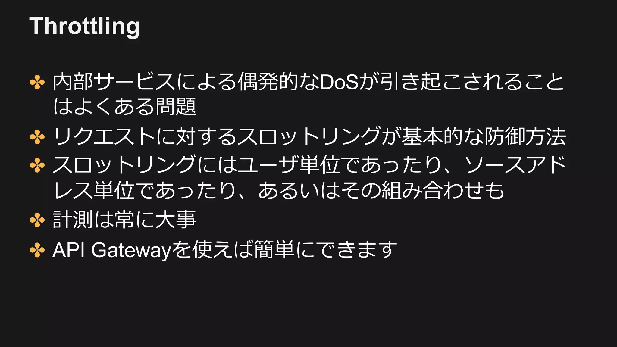 Throttling
✤ 内部サービスによる偶発的なDoSが引き起こされること
はよくある問題
✤ リクエストに対するスロットリングが基本的な防御⽅法
✤ スロットリングにはユーザ単位であったり、ソースアド
レス単位であったり、あるいはその組み合わせも
✤ 計測は常に⼤事
✤ API Gatewayを使えば簡単にできます
 