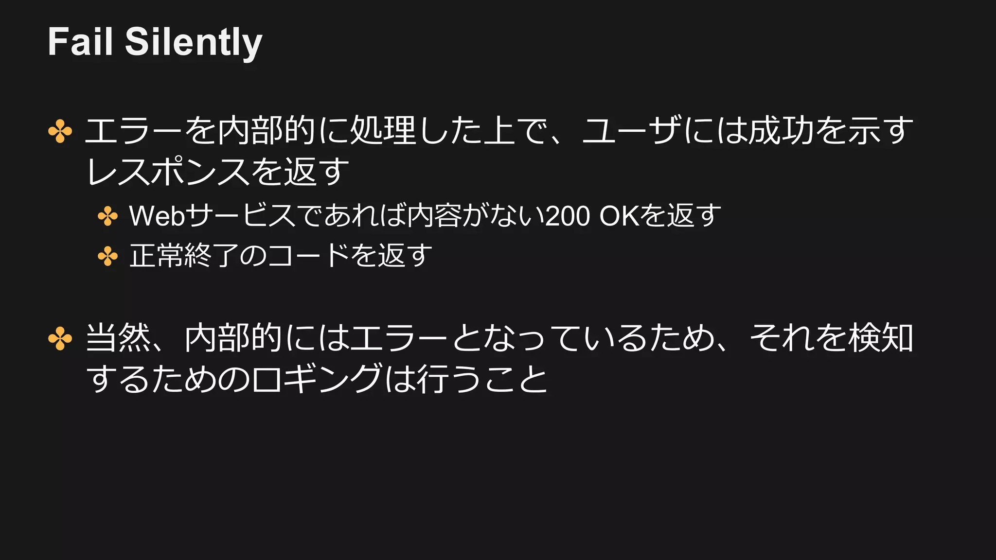 Fail Silently
✤ エラーを内部的に処理した上で、ユーザには成功を⽰す
レスポンスを返す
✤ Webサービスであれば内容がない200 OKを返す
✤ 正常終了のコードを返す
✤ 当然、内部的にはエラーとなっているため、それを検知
するためのロギングは⾏うこと
 