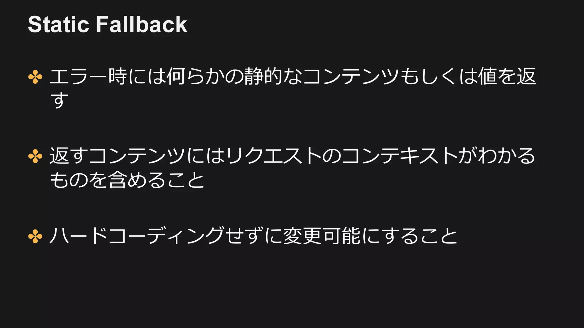 Static Fallback
✤ エラー時には何らかの静的なコンテンツもしくは値を返
す
✤ 返すコンテンツにはリクエストのコンテキストがわかる
ものを含めること
✤ ハードコーディングせずに変更可能にすること
 