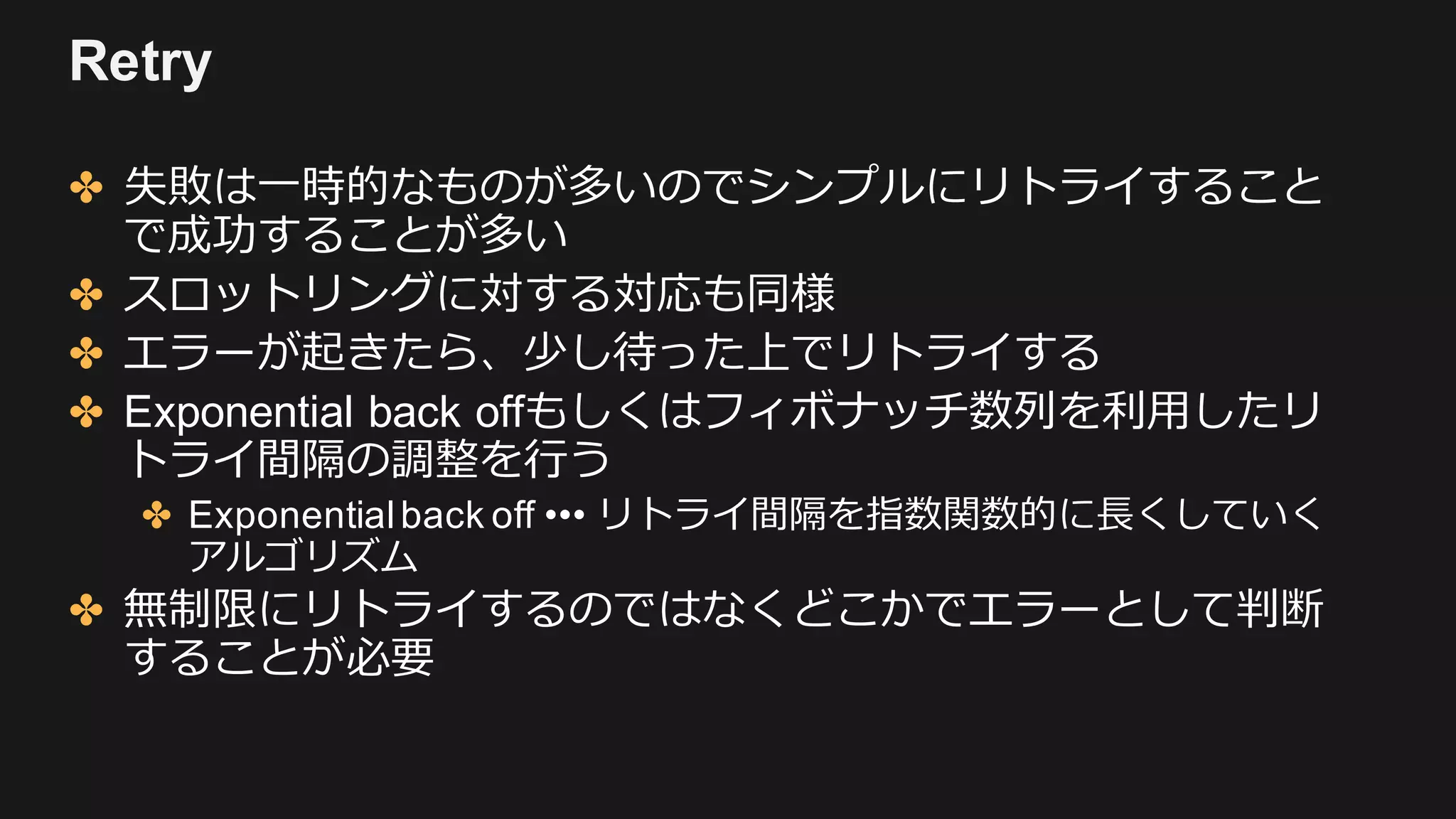 Retry
✤ 失敗は⼀時的なものが多いのでシンプルにリトライすること
で成功することが多い
✤ スロットリングに対する対応も同様
✤ エラーが起きたら、少し待った上でリトライする
✤ Exponential back offもしくはフィボナッチ数列を利⽤したリ
トライ間隔の調整を⾏う
✤ Exponentialback off ••• リトライ間隔を指数関数的に⻑くしていく
アルゴリズム
✤ 無制限にリトライするのではなくどこかでエラーとして判断
することが必要
 