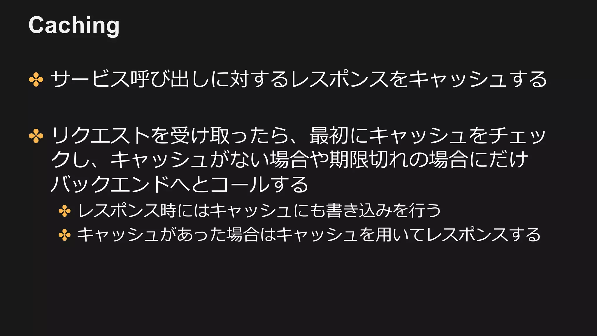 Caching
✤ サービス呼び出しに対するレスポンスをキャッシュする
✤ リクエストを受け取ったら、最初にキャッシュをチェッ
クし、キャッシュがない場合や期限切れの場合にだけ
バックエンドへとコールする
✤ レスポンス時にはキャッシュにも書き込みを⾏う
✤ キャッシュがあった場合はキャッシュを⽤いてレスポンスする
 