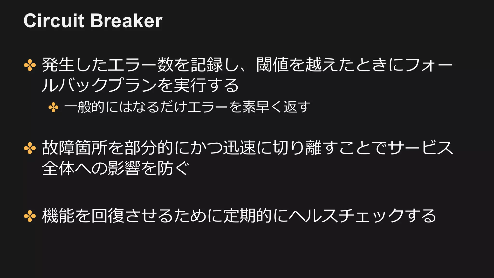 Circuit Breaker
✤ 発⽣したエラー数を記録し、閾値を越えたときにフォー
ルバックプランを実⾏する
✤ ⼀般的にはなるだけエラーを素早く返す
✤ 故障箇所を部分的にかつ迅速に切り離すことでサービス
全体への影響を防ぐ
✤ 機能を回復させるために定期的にヘルスチェックする
 