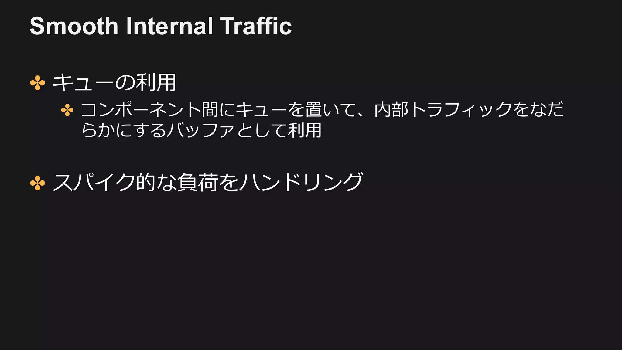 Smooth Internal Traffic
✤ キューの利⽤
✤ コンポーネント間にキューを置いて、内部トラフィックをなだ
らかにするバッファとして利⽤
✤ スパイク的な負荷をハンドリング
 