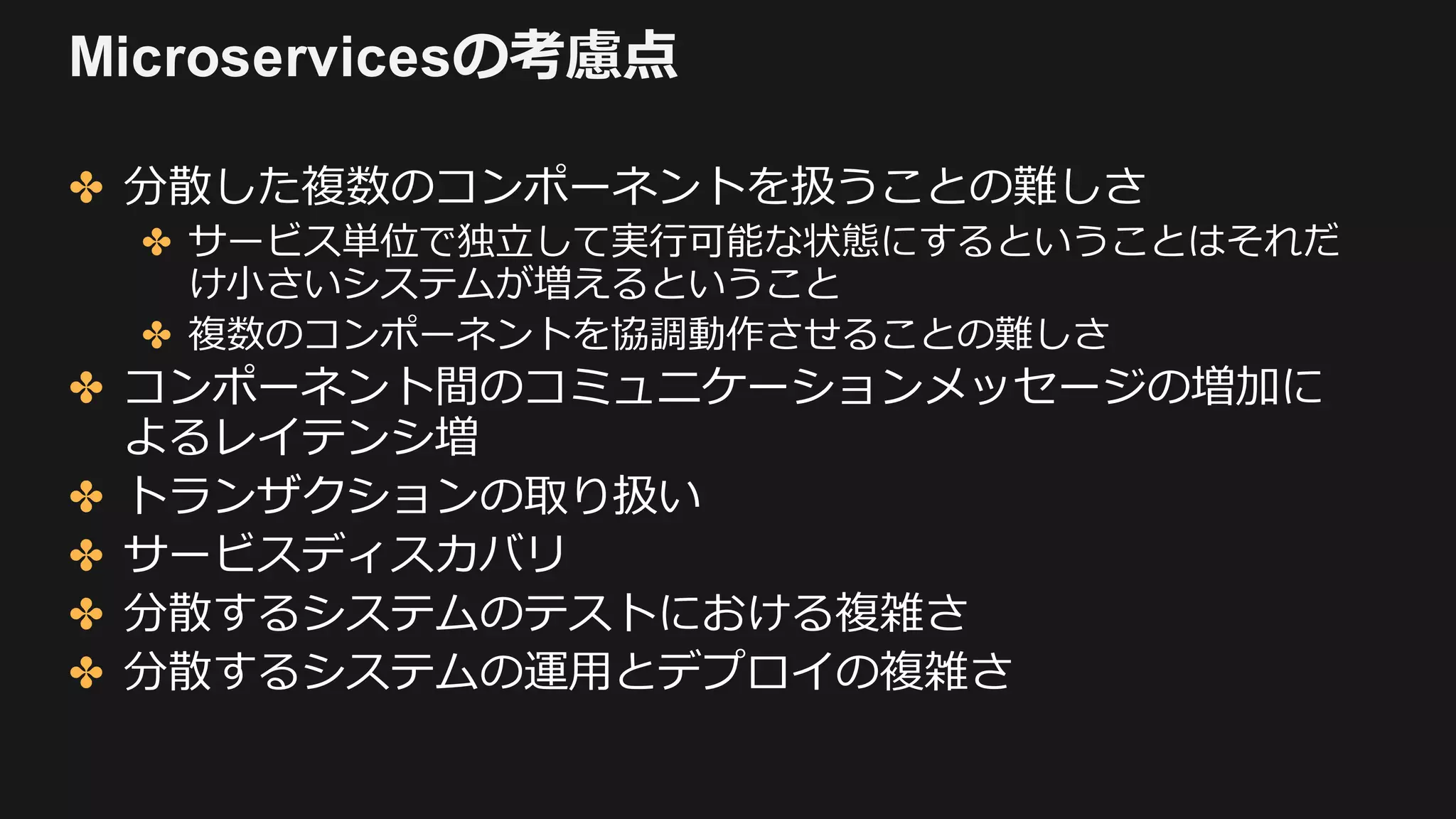Microservicesの考慮点
✤ 分散した複数のコンポーネントを扱うことの難しさ
✤ サービス単位で独⽴して実⾏可能な状態にするということはそれだ
け⼩さいシステムが増えるということ
✤ 複数のコンポーネントを協調動作させることの難しさ
✤ コンポーネント間のコミュニケーションメッセージの増加に
よるレイテンシ増
✤ トランザクションの取り扱い
✤ サービスディスカバリ
✤ 分散するシステムのテストにおける複雑さ
✤ 分散するシステムの運⽤とデプロイの複雑さ
 