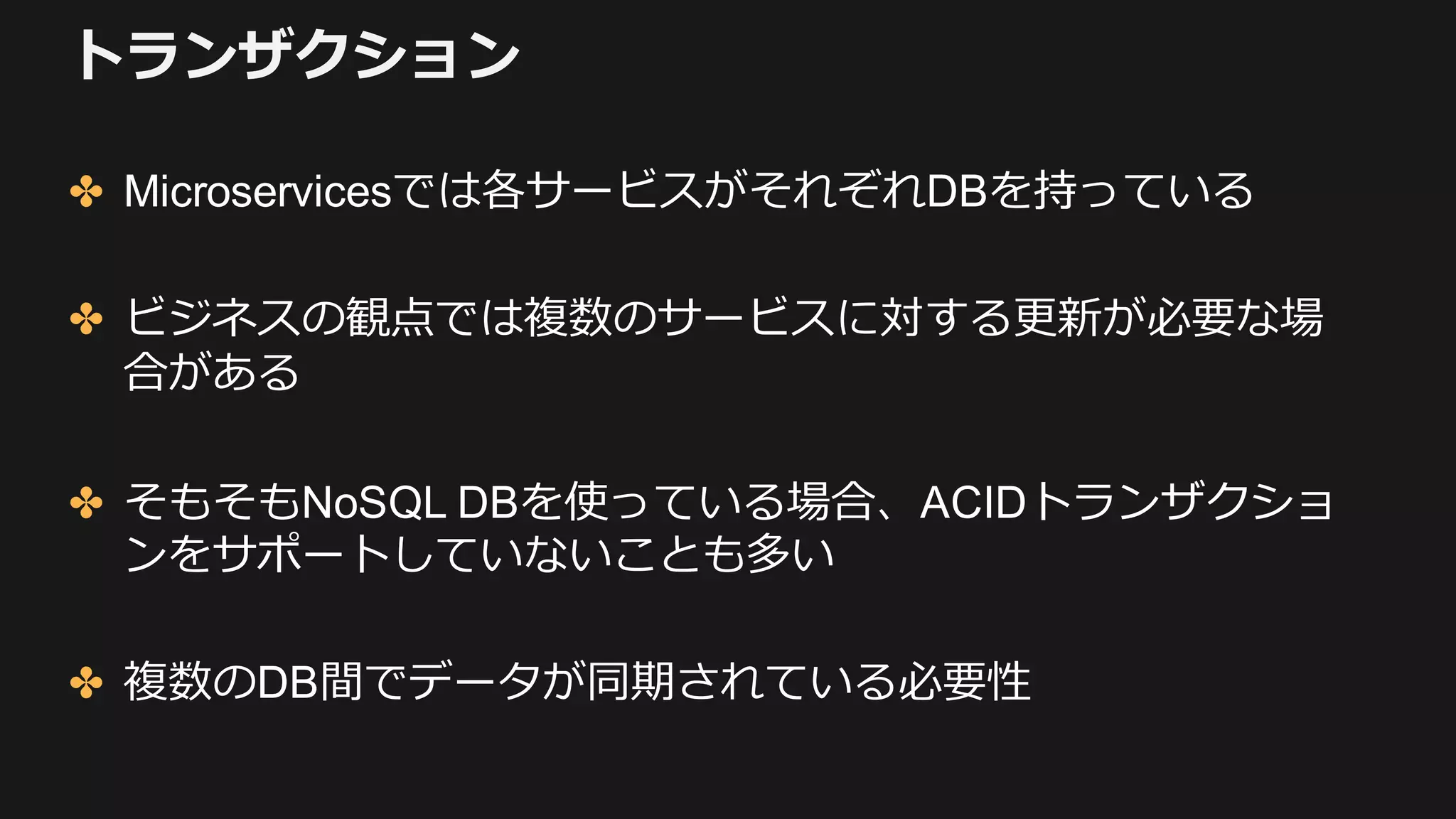 トランザクション
✤ Microservicesでは各サービスがそれぞれDBを持っている
✤ ビジネスの観点では複数のサービスに対する更新が必要な場
合がある
✤ そもそもNoSQL DBを使っている場合、ACIDトランザクショ
ンをサポートしていないことも多い
✤ 複数のDB間でデータが同期されている必要性
 