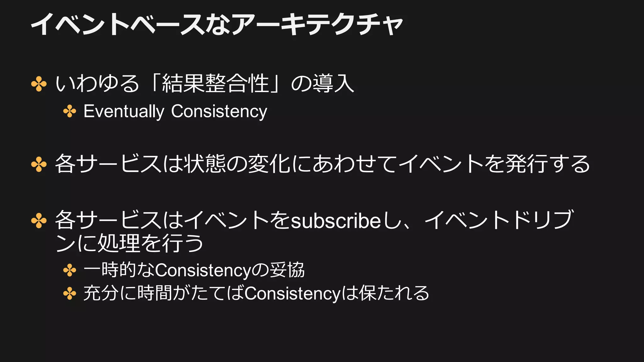イベントベースなアーキテクチャ
✤ いわゆる「結果整合性」の導⼊
✤ Eventually Consistency
✤ 各サービスは状態の変化にあわせてイベントを発⾏する
✤ 各サービスはイベントをsubscribeし、イベントドリブ
ンに処理を⾏う
✤ ⼀時的なConsistencyの妥協
✤ 充分に時間がたてばConsistencyは保たれる
 