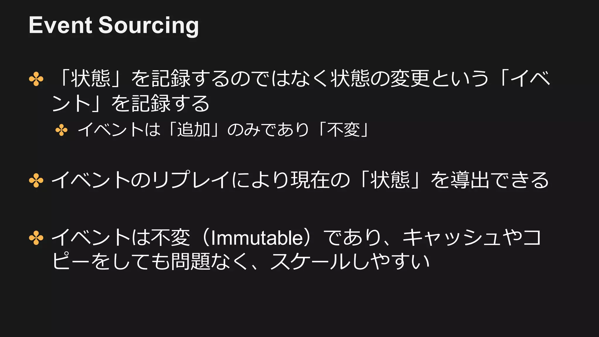 Event Sourcing
✤ 「状態」を記録するのではなく状態の変更という「イベ
ント」を記録する
✤ イベントは「追加」のみであり「不変」
✤ イベントのリプレイにより現在の「状態」を導出できる
✤ イベントは不変（Immutable）であり、キャッシュやコ
ピーをしても問題なく、スケールしやすい
 